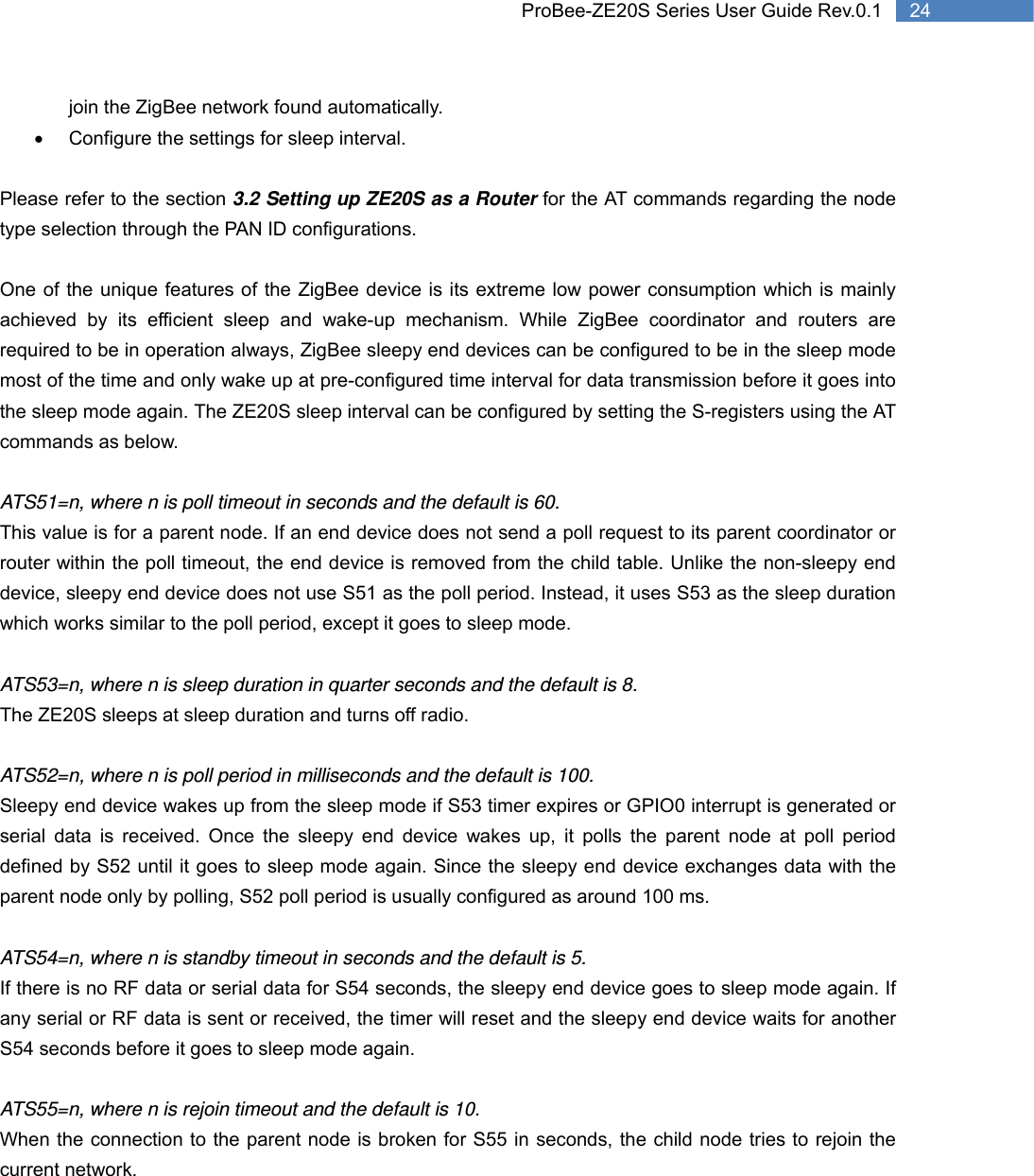   24 ProBee-ZE20S Series User Guide Rev.0.1join the ZigBee network found automatically. •  Configure the settings for sleep interval.  Please refer to the section 3.2 Setting up ZE20S as a Router for the AT commands regarding the node type selection through the PAN ID configurations.  One of the unique features of the ZigBee device is its extreme low power consumption which is mainly achieved by its efficient sleep and wake-up mechanism. While ZigBee coordinator and routers are required to be in operation always, ZigBee sleepy end devices can be configured to be in the sleep mode most of the time and only wake up at pre-configured time interval for data transmission before it goes into the sleep mode again. The ZE20S sleep interval can be configured by setting the S-registers using the AT commands as below.  ATS51=n, where n is poll timeout in seconds and the default is 60.   This value is for a parent node. If an end device does not send a poll request to its parent coordinator or router within the poll timeout, the end device is removed from the child table. Unlike the non-sleepy end device, sleepy end device does not use S51 as the poll period. Instead, it uses S53 as the sleep duration which works similar to the poll period, except it goes to sleep mode.  ATS53=n, where n is sleep duration in quarter seconds and the default is 8.   The ZE20S sleeps at sleep duration and turns off radio.  ATS52=n, where n is poll period in milliseconds and the default is 100. Sleepy end device wakes up from the sleep mode if S53 timer expires or GPIO0 interrupt is generated or serial data is received. Once the sleepy end device wakes up, it polls the parent node at poll period defined by S52 until it goes to sleep mode again. Since the sleepy end device exchanges data with the parent node only by polling, S52 poll period is usually configured as around 100 ms.  ATS54=n, where n is standby timeout in seconds and the default is 5.   If there is no RF data or serial data for S54 seconds, the sleepy end device goes to sleep mode again. If any serial or RF data is sent or received, the timer will reset and the sleepy end device waits for another S54 seconds before it goes to sleep mode again.   ATS55=n, where n is rejoin timeout and the default is 10.   When the connection to the parent node is broken for S55 in seconds, the child node tries to rejoin the current network. 