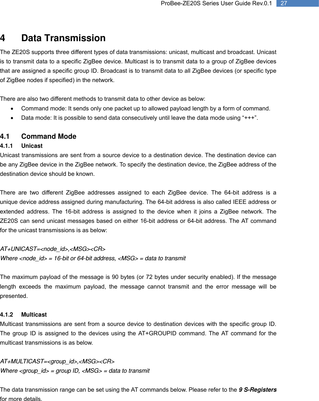   27 ProBee-ZE20S Series User Guide Rev.0.14 Data Transmission The ZE20S supports three different types of data transmissions: unicast, multicast and broadcast. Unicast is to transmit data to a specific ZigBee device. Multicast is to transmit data to a group of ZigBee devices that are assigned a specific group ID. Broadcast is to transmit data to all ZigBee devices (or specific type of ZigBee nodes if specified) in the network.    There are also two different methods to transmit data to other device as below: •  Command mode: It sends only one packet up to allowed payload length by a form of command. •  Data mode: It is possible to send data consecutively until leave the data mode using “+++”.  4.1 Command Mode 4.1.1 Unicast Unicast transmissions are sent from a source device to a destination device. The destination device can be any ZigBee device in the ZigBee network. To specify the destination device, the ZigBee address of the destination device should be known.  There are two different ZigBee addresses assigned to each ZigBee device. The 64-bit address is a unique device address assigned during manufacturing. The 64-bit address is also called IEEE address or extended address. The 16-bit address is assigned to the device when it joins a ZigBee network. The ZE20S can send unicast messages based on either 16-bit address or 64-bit address. The AT command for the unicast transmissions is as below:  AT+UNICAST=&lt;node_id&gt;,&lt;MSG&gt;&lt;CR&gt; Where &lt;node_id&gt; = 16-bit or 64-bit address, &lt;MSG&gt; = data to transmit  The maximum payload of the message is 90 bytes (or 72 bytes under security enabled). If the message length exceeds the maximum payload, the message cannot transmit and the error message will be presented.  4.1.2 Multicast Multicast transmissions are sent from a source device to destination devices with the specific group ID. The group ID is assigned to the devices using the AT+GROUPID command. The AT command for the multicast transmissions is as below.  AT+MULTICAST=&lt;group_id&gt;,&lt;MSG&gt;&lt;CR&gt; Where &lt;group_id&gt; = group ID, &lt;MSG&gt; = data to transmit  The data transmission range can be set using the AT commands below. Please refer to the 9 S-Registers for more details. 