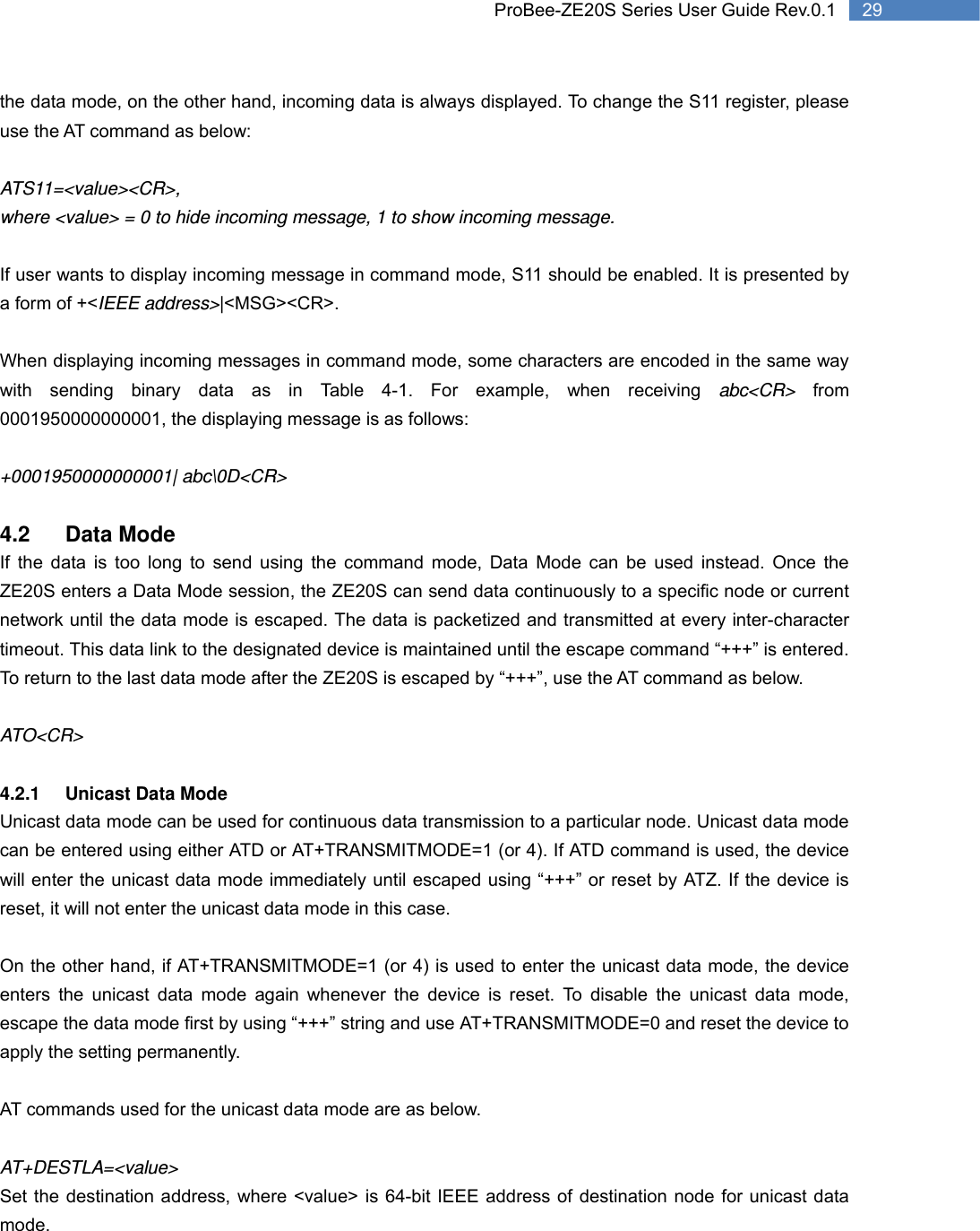   29 ProBee-ZE20S Series User Guide Rev.0.1the data mode, on the other hand, incoming data is always displayed. To change the S11 register, please use the AT command as below:   ATS11=&lt;value&gt;&lt;CR&gt;,  where &lt;value&gt; = 0 to hide incoming message, 1 to show incoming message.  If user wants to display incoming message in command mode, S11 should be enabled. It is presented by a form of +&lt;IEEE address&gt;|&lt;MSG&gt;&lt;CR&gt;.  When displaying incoming messages in command mode, some characters are encoded in the same way with sending binary data as in Table 4-1. For example, when receiving abc&lt;CR&gt; from 0001950000000001, the displaying message is as follows:  +0001950000000001| abc\0D&lt;CR&gt;  4.2 Data Mode If the data is too long to send using the command mode, Data Mode can be used instead. Once the ZE20S enters a Data Mode session, the ZE20S can send data continuously to a specific node or current network until the data mode is escaped. The data is packetized and transmitted at every inter-character timeout. This data link to the designated device is maintained until the escape command “+++” is entered. To return to the last data mode after the ZE20S is escaped by “+++”, use the AT command as below.  ATO&lt;CR&gt;  4.2.1 Unicast Data Mode Unicast data mode can be used for continuous data transmission to a particular node. Unicast data mode can be entered using either ATD or AT+TRANSMITMODE=1 (or 4). If ATD command is used, the device will enter the unicast data mode immediately until escaped using “+++” or reset by ATZ. If the device is reset, it will not enter the unicast data mode in this case.    On the other hand, if AT+TRANSMITMODE=1 (or 4) is used to enter the unicast data mode, the device enters the unicast data mode again whenever the device is reset. To disable the unicast data mode, escape the data mode first by using “+++” string and use AT+TRANSMITMODE=0 and reset the device to apply the setting permanently.    AT commands used for the unicast data mode are as below.  AT+DESTLA=&lt;value&gt;  Set the destination address, where &lt;value&gt; is 64-bit IEEE address of destination node for unicast data mode. 