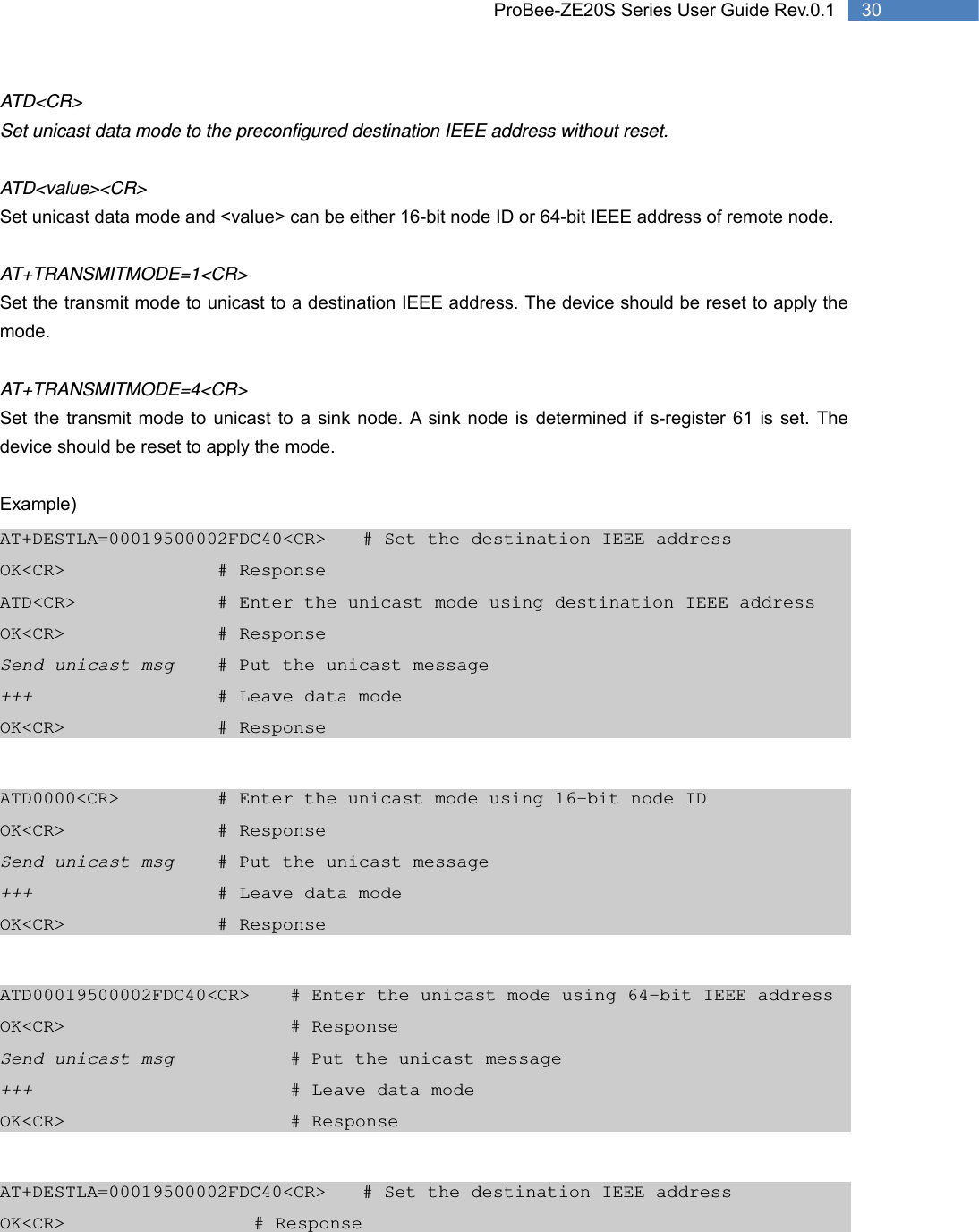   30 ProBee-ZE20S Series User Guide Rev.0.1ATD&lt;CR&gt; Set unicast data mode to the preconfigured destination IEEE address without reset.  ATD&lt;value&gt;&lt;CR&gt; Set unicast data mode and &lt;value&gt; can be either 16-bit node ID or 64-bit IEEE address of remote node.  AT+TRANSMITMODE=1&lt;CR&gt; Set the transmit mode to unicast to a destination IEEE address. The device should be reset to apply the mode.  AT+TRANSMITMODE=4&lt;CR&gt; Set the transmit mode to unicast to a sink node. A sink node is determined if s-register 61 is set. The device should be reset to apply the mode.  Example) AT+DESTLA=00019500002FDC40&lt;CR&gt;  # Set the destination IEEE address OK&lt;CR&gt;     # Response ATD&lt;CR&gt;        # Enter the unicast mode using destination IEEE address OK&lt;CR&gt;     # Response Send unicast msg   # Put the unicast message +++      # Leave data mode OK&lt;CR&gt;     # Response  ATD0000&lt;CR&gt;      # Enter the unicast mode using 16-bit node ID OK&lt;CR&gt;     # Response Send unicast msg   # Put the unicast message +++      # Leave data mode OK&lt;CR&gt;     # Response  ATD00019500002FDC40&lt;CR&gt;   # Enter the unicast mode using 64-bit IEEE address OK&lt;CR&gt;       # Response Send unicast msg       # Put the unicast message +++        # Leave data mode OK&lt;CR&gt;       # Response  AT+DESTLA=00019500002FDC40&lt;CR&gt;  # Set the destination IEEE address OK&lt;CR&gt;      # Response 