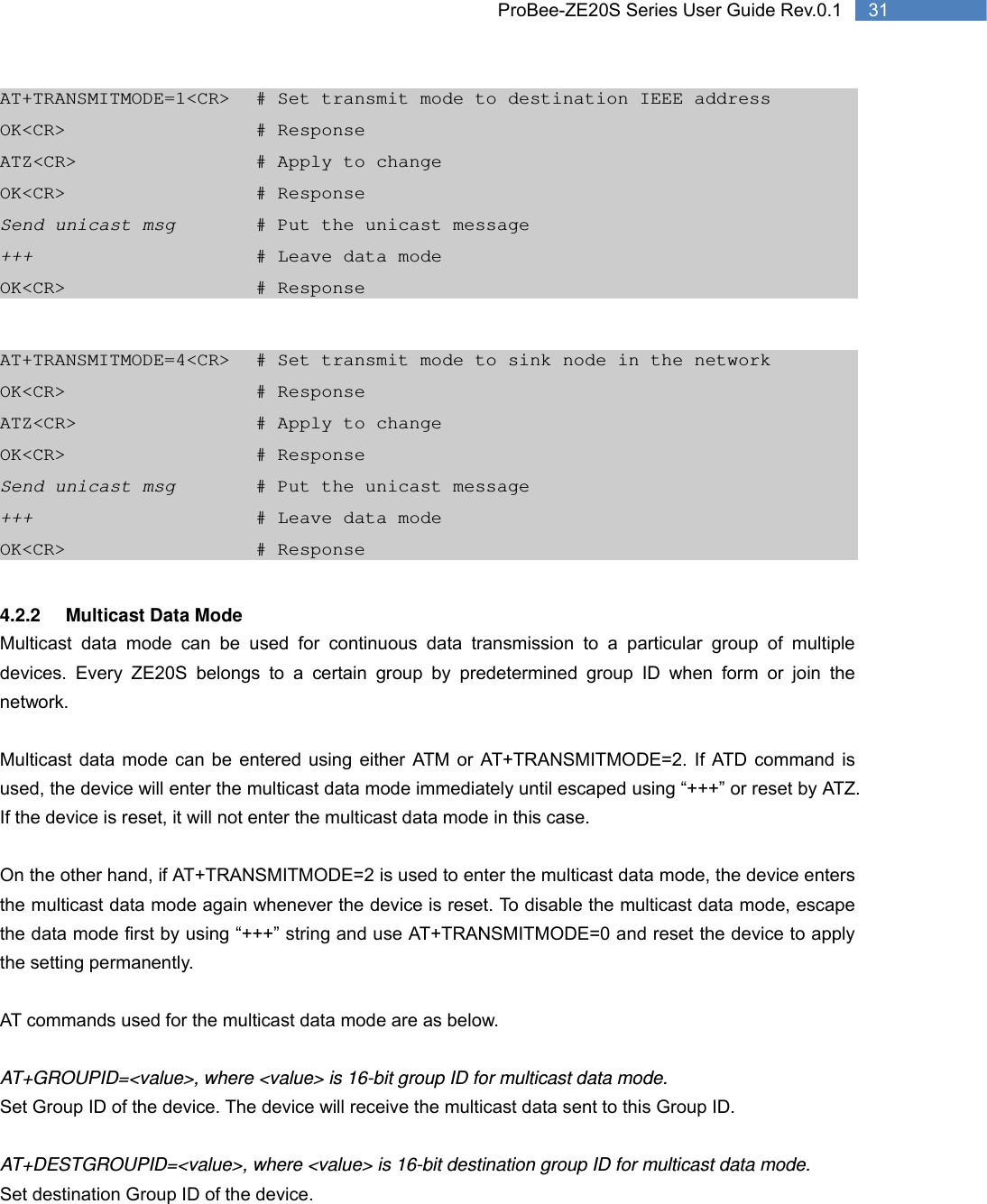   31 ProBee-ZE20S Series User Guide Rev.0.1AT+TRANSMITMODE=1&lt;CR&gt;  # Set transmit mode to destination IEEE address OK&lt;CR&gt;      # Response ATZ&lt;CR&gt;     # Apply to change OK&lt;CR&gt;      # Response Send unicast msg     # Put the unicast message +++       # Leave data mode OK&lt;CR&gt;      # Response  AT+TRANSMITMODE=4&lt;CR&gt;  # Set transmit mode to sink node in the network OK&lt;CR&gt;      # Response ATZ&lt;CR&gt;     # Apply to change OK&lt;CR&gt;      # Response Send unicast msg     # Put the unicast message +++       # Leave data mode OK&lt;CR&gt;      # Response  4.2.2 Multicast Data Mode Multicast data mode can be used for continuous data transmission to a particular group of multiple devices. Every ZE20S belongs to a certain group by predetermined group ID when form or join the network.   Multicast data mode can be entered using either ATM or AT+TRANSMITMODE=2. If ATD command is used, the device will enter the multicast data mode immediately until escaped using “+++” or reset by ATZ. If the device is reset, it will not enter the multicast data mode in this case.    On the other hand, if AT+TRANSMITMODE=2 is used to enter the multicast data mode, the device enters the multicast data mode again whenever the device is reset. To disable the multicast data mode, escape the data mode first by using “+++” string and use AT+TRANSMITMODE=0 and reset the device to apply the setting permanently.    AT commands used for the multicast data mode are as below.  AT+GROUPID=&lt;value&gt;, where &lt;value&gt; is 16-bit group ID for multicast data mode. Set Group ID of the device. The device will receive the multicast data sent to this Group ID.    AT+DESTGROUPID=&lt;value&gt;, where &lt;value&gt; is 16-bit destination group ID for multicast data mode. Set destination Group ID of the device.  