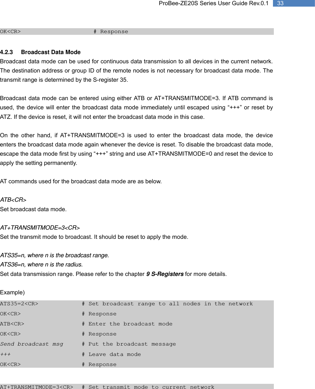   33 ProBee-ZE20S Series User Guide Rev.0.1OK&lt;CR&gt;       # Response  4.2.3 Broadcast Data Mode Broadcast data mode can be used for continuous data transmission to all devices in the current network. The destination address or group ID of the remote nodes is not necessary for broadcast data mode. The transmit range is determined by the S-register 35.  Broadcast data mode can be entered using either ATB or AT+TRANSMITMODE=3. If ATB command is used, the device will enter the broadcast data mode immediately until escaped using “+++” or reset by ATZ. If the device is reset, it will not enter the broadcast data mode in this case.    On the other hand, if AT+TRANSMITMODE=3 is used to enter the broadcast data mode, the device enters the broadcast data mode again whenever the device is reset. To disable the broadcast data mode, escape the data mode first by using “+++” string and use AT+TRANSMITMODE=0 and reset the device to apply the setting permanently.    AT commands used for the broadcast data mode are as below.  ATB&lt;CR&gt; Set broadcast data mode.  AT+TRANSMITMODE=3&lt;CR&gt; Set the transmit mode to broadcast. It should be reset to apply the mode.  ATS35=n, where n is the broadcast range. ATS36=n, where n is the radius. Set data transmission range. Please refer to the chapter 9 S-Registers for more details.  Example) ATS35=2&lt;CR&gt;        # Set broadcast range to all nodes in the network OK&lt;CR&gt;      # Response ATB&lt;CR&gt;          # Enter the broadcast mode OK&lt;CR&gt;      # Response Send broadcast msg    # Put the broadcast message +++       # Leave data mode OK&lt;CR&gt;      # Response  AT+TRANSMITMODE=3&lt;CR&gt;  # Set transmit mode to current network 