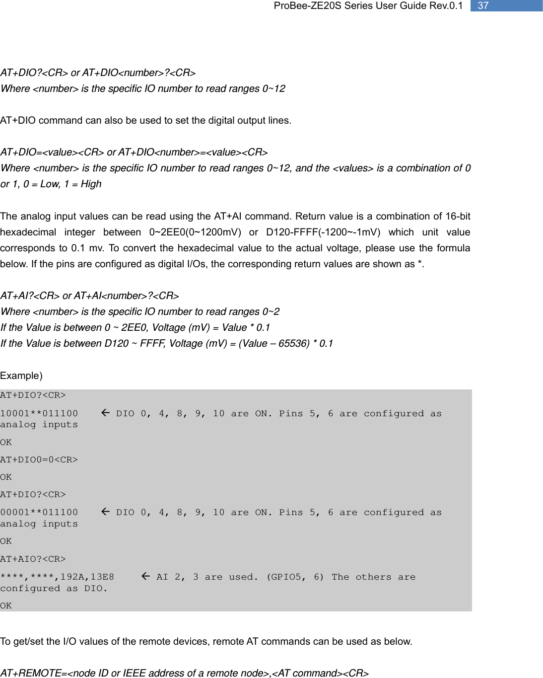   37 ProBee-ZE20S Series User Guide Rev.0.1 AT+DIO?&lt;CR&gt; or AT+DIO&lt;number&gt;?&lt;CR&gt; Where &lt;number&gt; is the specific IO number to read ranges 0~12  AT+DIO command can also be used to set the digital output lines.  AT+DIO=&lt;value&gt;&lt;CR&gt; or AT+DIO&lt;number&gt;=&lt;value&gt;&lt;CR&gt;   Where &lt;number&gt; is the specific IO number to read ranges 0~12, and the &lt;values&gt; is a combination of 0 or 1, 0 = Low, 1 = High  The analog input values can be read using the AT+AI command. Return value is a combination of 16-bit hexadecimal integer between 0~2EE0(0~1200mV) or D120-FFFF(-1200~-1mV) which unit value corresponds to 0.1 mv. To convert the hexadecimal value to the actual voltage, please use the formula below. If the pins are configured as digital I/Os, the corresponding return values are shown as *.  AT+AI?&lt;CR&gt; or AT+AI&lt;number&gt;?&lt;CR&gt; Where &lt;number&gt; is the specific IO number to read ranges 0~2 If the Value is between 0 ~ 2EE0, Voltage (mV) = Value * 0.1 If the Value is between D120 ~ FFFF, Voltage (mV) = (Value – 65536) * 0.1  Example) AT+DIO?&lt;CR&gt; 10001**011100  Å DIO 0, 4, 8, 9, 10 are ON. Pins 5, 6 are configured as analog inputs OK AT+DIO0=0&lt;CR&gt; OK AT+DIO?&lt;CR&gt; 00001**011100  Å DIO 0, 4, 8, 9, 10 are ON. Pins 5, 6 are configured as analog inputs OK AT+AIO?&lt;CR&gt; ****,****,192A,13E8   Å AI 2, 3 are used. (GPIO5, 6) The others are configured as DIO. OK  To get/set the I/O values of the remote devices, remote AT commands can be used as below.  AT+REMOTE=&lt;node ID or IEEE address of a remote node&gt;,&lt;AT command&gt;&lt;CR&gt; 