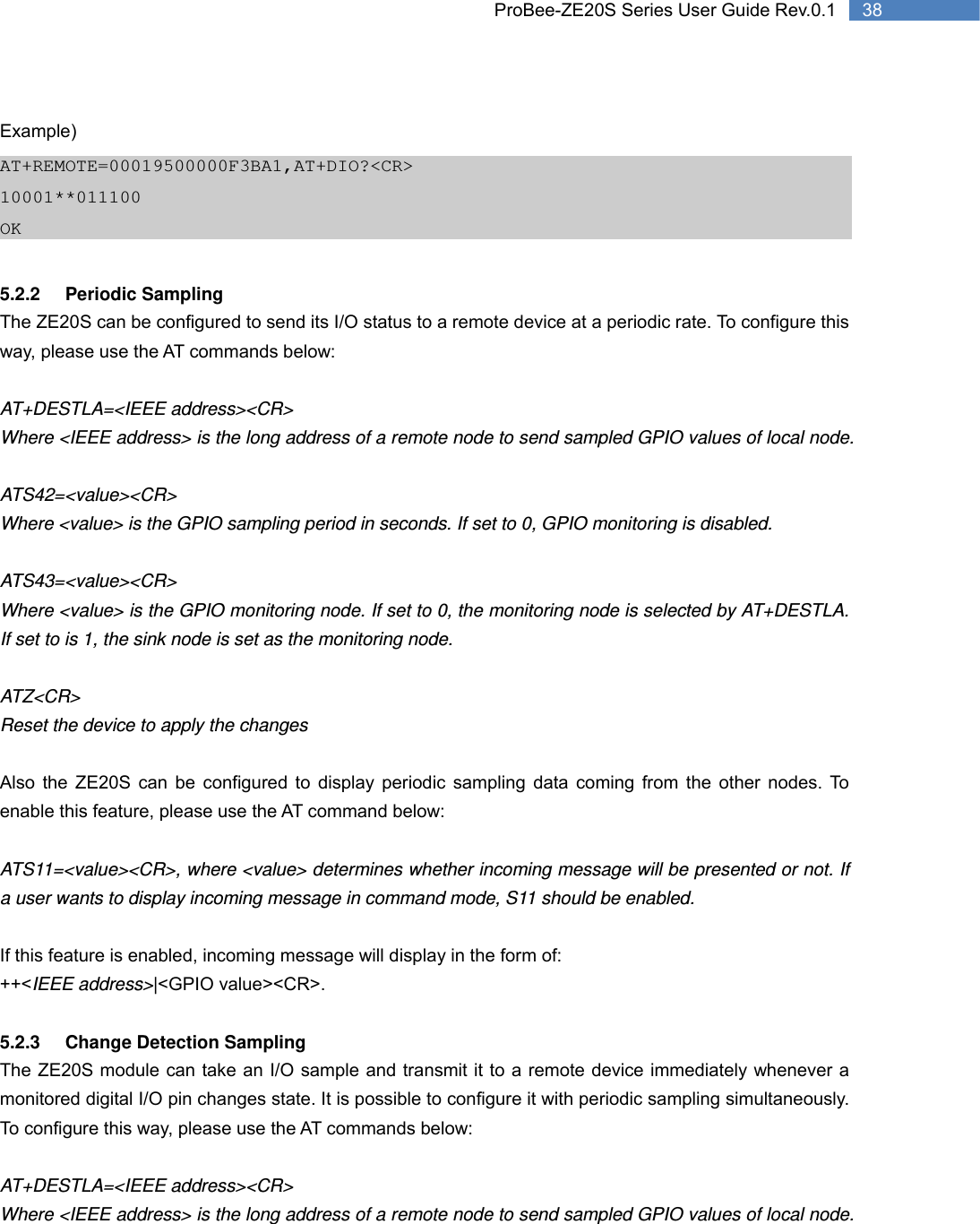   38 ProBee-ZE20S Series User Guide Rev.0.1 Example) AT+REMOTE=00019500000F3BA1,AT+DIO?&lt;CR&gt; 10001**011100 OK  5.2.2 Periodic Sampling The ZE20S can be configured to send its I/O status to a remote device at a periodic rate. To configure this way, please use the AT commands below:  AT+DESTLA=&lt;IEEE address&gt;&lt;CR&gt; Where &lt;IEEE address&gt; is the long address of a remote node to send sampled GPIO values of local node.  ATS42=&lt;value&gt;&lt;CR&gt; Where &lt;value&gt; is the GPIO sampling period in seconds. If set to 0, GPIO monitoring is disabled.  ATS43=&lt;value&gt;&lt;CR&gt; Where &lt;value&gt; is the GPIO monitoring node. If set to 0, the monitoring node is selected by AT+DESTLA. If set to is 1, the sink node is set as the monitoring node.  ATZ&lt;CR&gt; Reset the device to apply the changes  Also the ZE20S can be configured to display periodic sampling data coming from the other nodes. To enable this feature, please use the AT command below:  ATS11=&lt;value&gt;&lt;CR&gt;, where &lt;value&gt; determines whether incoming message will be presented or not. If a user wants to display incoming message in command mode, S11 should be enabled.  If this feature is enabled, incoming message will display in the form of: ++&lt;IEEE address&gt;|&lt;GPIO value&gt;&lt;CR&gt;.  5.2.3  Change Detection Sampling The ZE20S module can take an I/O sample and transmit it to a remote device immediately whenever a monitored digital I/O pin changes state. It is possible to configure it with periodic sampling simultaneously. To configure this way, please use the AT commands below:  AT+DESTLA=&lt;IEEE address&gt;&lt;CR&gt; Where &lt;IEEE address&gt; is the long address of a remote node to send sampled GPIO values of local node. 