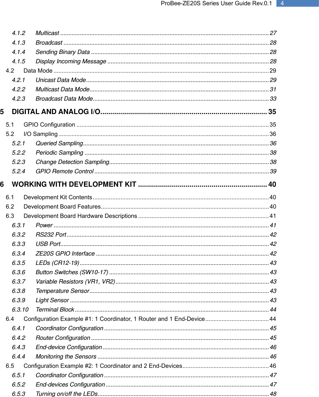   4 ProBee-ZE20S Series User Guide Rev.0.14.1.2 Multicast ................................................................................................................................ 27 4.1.3 Broadcast .............................................................................................................................. 28 4.1.4 Sending Binary Data ............................................................................................................. 28 4.1.5 Display Incoming Message ................................................................................................... 28 4.2 Data Mode .................................................................................................................................... 29 4.2.1 Unicast Data Mode ................................................................................................................ 29 4.2.2 Multicast Data Mode .............................................................................................................. 31 4.2.3 Broadcast Data Mode ............................................................................................................ 33 5 DIGITAL AND ANALOG I/O.................................................................................... 35 5.1 GPIO Configuration ...................................................................................................................... 35 5.2 I/O Sampling ................................................................................................................................. 36 5.2.1 Queried Sampling .................................................................................................................. 36 5.2.2 Periodic Sampling ................................................................................................................. 38 5.2.3 Change Detection Sampling .................................................................................................. 38 5.2.4 GPIO Remote Control ........................................................................................................... 39 6 WORKING WITH DEVELOPMENT KIT ................................................................. 40 6.1 Development Kit Contents ............................................................................................................ 40 6.2 Development Board Features ....................................................................................................... 40 6.3 Development Board Hardware Descriptions ................................................................................ 41 6.3.1 Power .................................................................................................................................... 41 6.3.2 RS232 Port ............................................................................................................................ 42 6.3.3 USB Port ................................................................................................................................ 42 6.3.4 ZE20S GPIO Interface .......................................................................................................... 42 6.3.5 LEDs (CR12-19) .................................................................................................................... 43 6.3.6 Button Switches (SW10-17) .................................................................................................. 43 6.3.7 Variable Resistors (VR1, VR2) .............................................................................................. 43 6.3.8 Temperature Sensor .............................................................................................................. 43 6.3.9 Light Sensor .......................................................................................................................... 43 6.3.10 Terminal Block ....................................................................................................................... 44 6.4 Configuration Example #1: 1 Coordinator, 1 Router and 1 End-Device ....................................... 44 6.4.1 Coordinator Configuration ..................................................................................................... 45 6.4.2 Router Configuration ............................................................................................................. 45 6.4.3 End-device Configuration ...................................................................................................... 46 6.4.4 Monitoring the Sensors ......................................................................................................... 46 6.5 Configuration Example #2: 1 Coordinator and 2 End-Devices ..................................................... 46 6.5.1 Coordinator Configuration ..................................................................................................... 47 6.5.2 End-devices Configuration .................................................................................................... 47 6.5.3 Turning on/off the LEDs ......................................................................................................... 48 