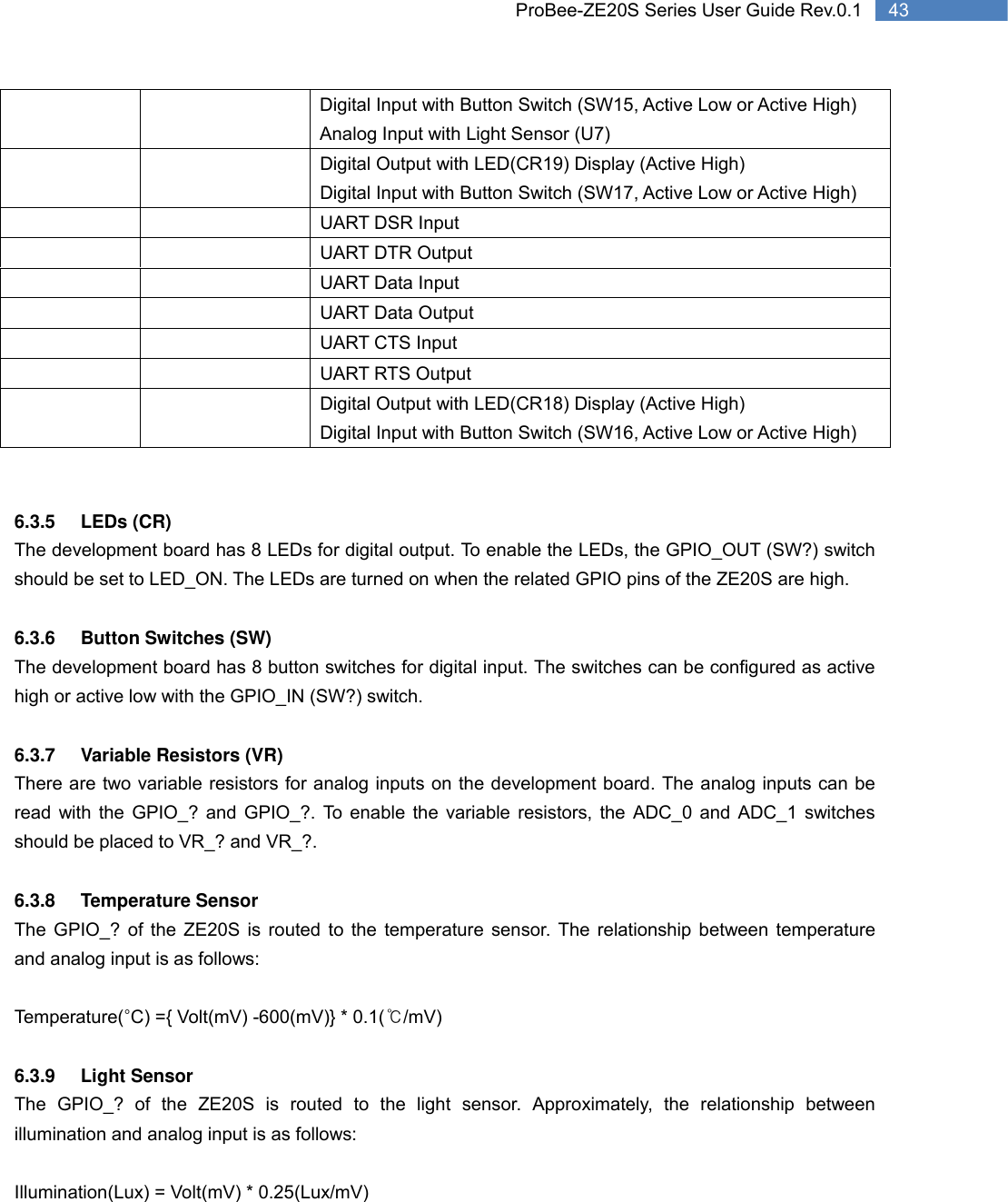   43 ProBee-ZE20S Series User Guide Rev.0.1Digital Input with Button Switch (SW15, Active Low or Active High) Analog Input with Light Sensor (U7)     Digital Output with LED(CR19) Display (Active High) Digital Input with Button Switch (SW17, Active Low or Active High)     UART DSR Input   UART DTR Output   UART Data Input     UART Data Output   UART CTS Input   UART RTS Output     Digital Output with LED(CR18) Display (Active High) Digital Input with Button Switch (SW16, Active Low or Active High)   6.3.5 LEDs (CR)  The development board has 8 LEDs for digital output. To enable the LEDs, the GPIO_OUT (SW?) switch should be set to LED_ON. The LEDs are turned on when the related GPIO pins of the ZE20S are high.  6.3.6  Button Switches (SW) The development board has 8 button switches for digital input. The switches can be configured as active high or active low with the GPIO_IN (SW?) switch.    6.3.7 Variable Resistors (VR) There are two variable resistors for analog inputs on the development board. The analog inputs can be read with the GPIO_? and GPIO_?. To enable the variable resistors, the ADC_0 and ADC_1 switches should be placed to VR_? and VR_?.  6.3.8 Temperature Sensor The GPIO_? of the ZE20S is routed to the temperature sensor. The relationship between temperature and analog input is as follows:  Temperature(°C) ={ Volt(mV) -600(mV)} * 0.1(℃/mV)  6.3.9 Light Sensor The GPIO_? of the ZE20S is routed to the light sensor. Approximately, the relationship between illumination and analog input is as follows:    Illumination(Lux) = Volt(mV) * 0.25(Lux/mV)  