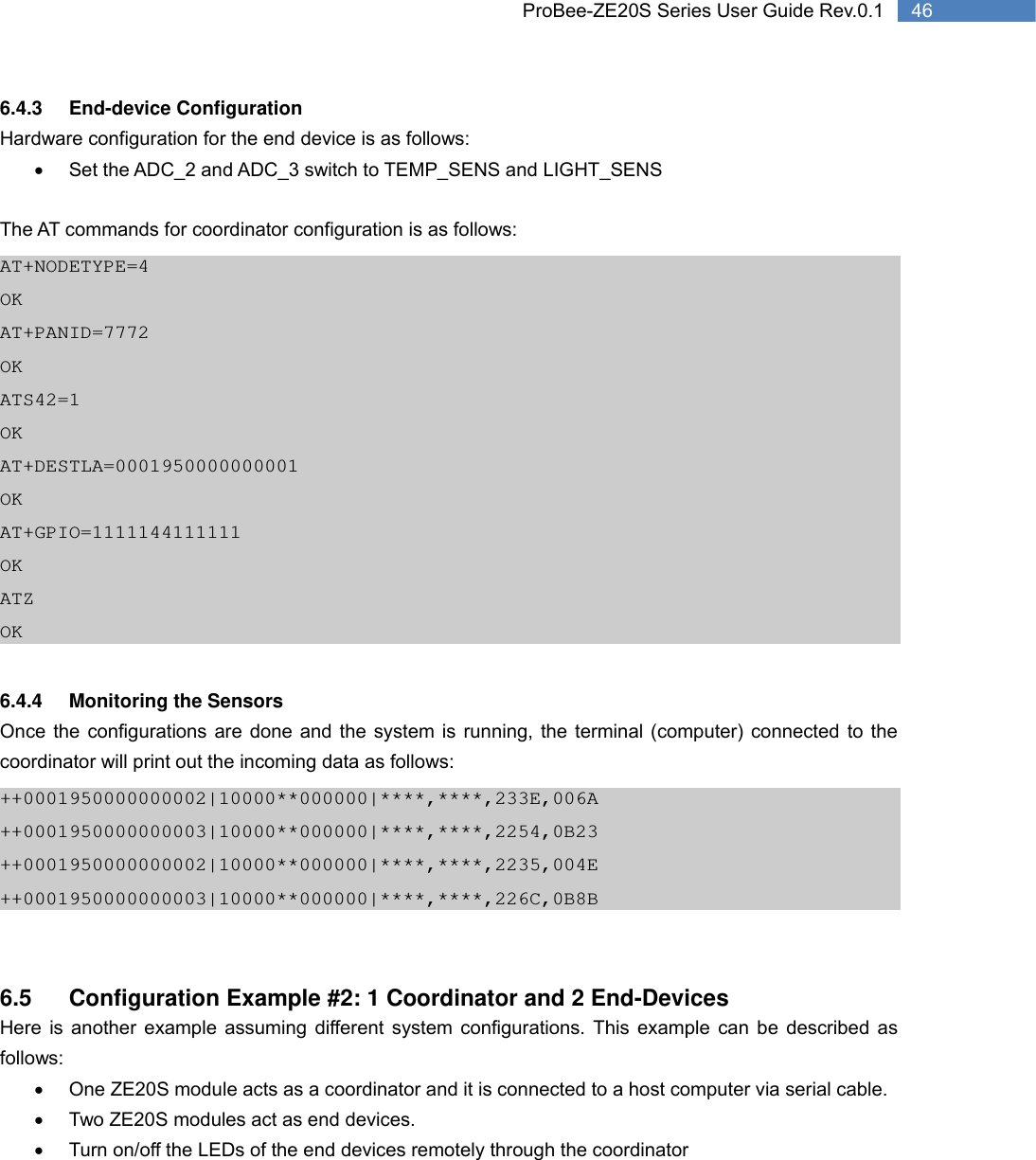   46 ProBee-ZE20S Series User Guide Rev.0.16.4.3 End-device Configuration Hardware configuration for the end device is as follows: •  Set the ADC_2 and ADC_3 switch to TEMP_SENS and LIGHT_SENS  The AT commands for coordinator configuration is as follows: AT+NODETYPE=4 OK AT+PANID=7772 OK ATS42=1 OK AT+DESTLA=0001950000000001 OK AT+GPIO=1111144111111 OK ATZ OK  6.4.4 Monitoring the Sensors Once the configurations are done and the system is running, the terminal (computer) connected to the coordinator will print out the incoming data as follows: ++0001950000000002|10000**000000|****,****,233E,006A ++0001950000000003|10000**000000|****,****,2254,0B23 ++0001950000000002|10000**000000|****,****,2235,004E ++0001950000000003|10000**000000|****,****,226C,0B8B   6.5  Configuration Example #2: 1 Coordinator and 2 End-Devices Here is another example assuming different system configurations. This example can be described as follows: •  One ZE20S module acts as a coordinator and it is connected to a host computer via serial cable. •  Two ZE20S modules act as end devices. •  Turn on/off the LEDs of the end devices remotely through the coordinator     