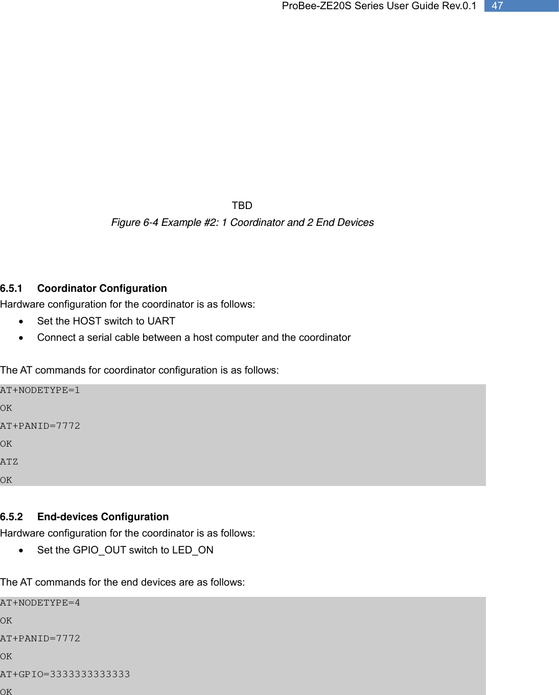   47 ProBee-ZE20S Series User Guide Rev.0.1         TBD Figure 6-4 Example #2: 1 Coordinator and 2 End Devices    6.5.1 Coordinator Configuration Hardware configuration for the coordinator is as follows: •  Set the HOST switch to UART •  Connect a serial cable between a host computer and the coordinator  The AT commands for coordinator configuration is as follows: AT+NODETYPE=1 OK AT+PANID=7772 OK ATZ OK  6.5.2 End-devices Configuration Hardware configuration for the coordinator is as follows: •  Set the GPIO_OUT switch to LED_ON  The AT commands for the end devices are as follows: AT+NODETYPE=4 OK AT+PANID=7772 OK AT+GPIO=3333333333333 OK 