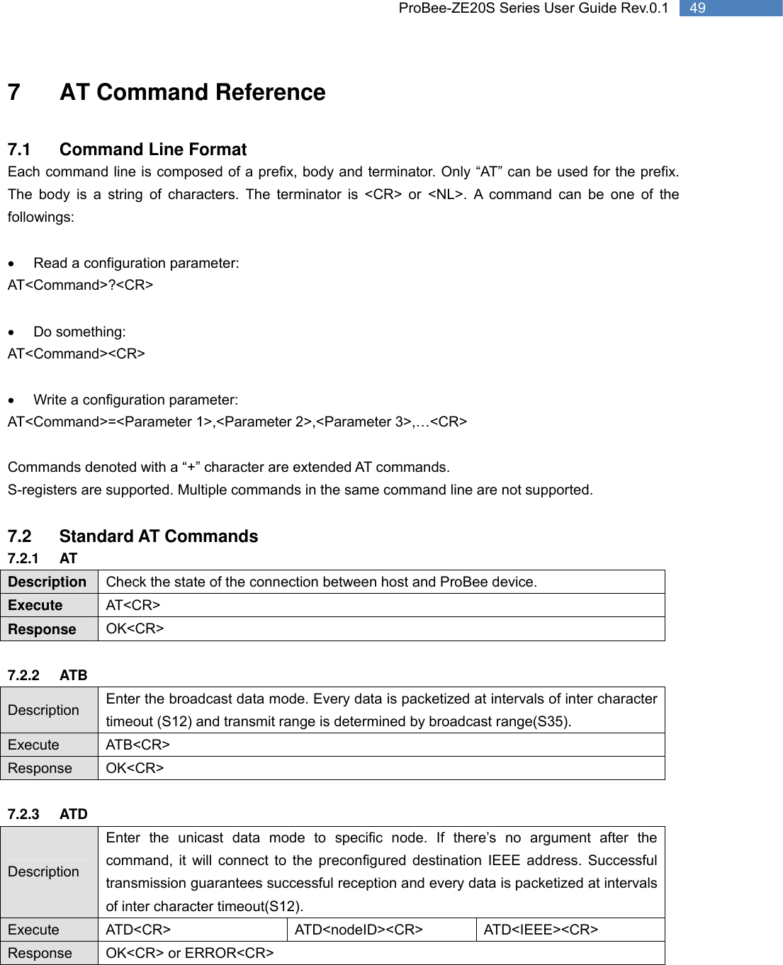   49 ProBee-ZE20S Series User Guide Rev.0.17  AT Command Reference  7.1  Command Line Format Each command line is composed of a prefix, body and terminator. Only “AT” can be used for the prefix. The body is a string of characters. The terminator is &lt;CR&gt; or &lt;NL&gt;. A command can be one of the followings:  •  Read a configuration parameter: AT&lt;Command&gt;?&lt;CR&gt;  • Do something: AT&lt;Command&gt;&lt;CR&gt;  •  Write a configuration parameter: AT&lt;Command&gt;=&lt;Parameter 1&gt;,&lt;Parameter 2&gt;,&lt;Parameter 3&gt;,…&lt;CR&gt;  Commands denoted with a “+” character are extended AT commands.   S-registers are supported. Multiple commands in the same command line are not supported.    7.2 Standard AT Commands 7.2.1 AT Description  Check the state of the connection between host and ProBee device. Execute  AT&lt;CR&gt; Response  OK&lt;CR&gt;  7.2.2 ATB Description  Enter the broadcast data mode. Every data is packetized at intervals of inter character timeout (S12) and transmit range is determined by broadcast range(S35). Execute ATB&lt;CR&gt; Response OK&lt;CR&gt;  7.2.3 ATD Description Enter the unicast data mode to specific node. If there’s no argument after the command, it will connect to the preconfigured destination IEEE address. Successful transmission guarantees successful reception and every data is packetized at intervals of inter character timeout(S12). Execute ATD&lt;CR&gt;  ATD&lt;nodeID&gt;&lt;CR&gt;  ATD&lt;IEEE&gt;&lt;CR&gt; Response OK&lt;CR&gt; or ERROR&lt;CR&gt; 