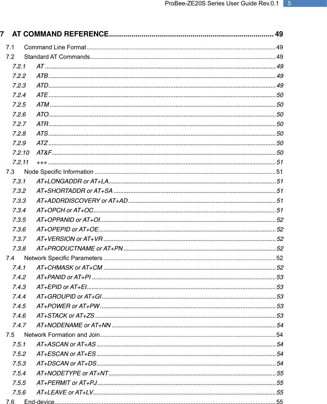   5 ProBee-ZE20S Series User Guide Rev.0.17 AT COMMAND REFERENCE ................................................................................. 49 7.1 Command Line Format ................................................................................................................. 49 7.2 Standard AT Commands ............................................................................................................... 49 7.2.1 AT .......................................................................................................................................... 49 7.2.2 ATB ........................................................................................................................................ 49 7.2.3 ATD ........................................................................................................................................ 49 7.2.4 ATE ........................................................................................................................................ 50 7.2.5 ATM ....................................................................................................................................... 50 7.2.6 ATO ........................................................................................................................................ 50 7.2.7 ATR ........................................................................................................................................ 50 7.2.8 ATS ........................................................................................................................................ 50 7.2.9 ATZ ........................................................................................................................................ 50 7.2.10 AT&amp;F ...................................................................................................................................... 50 7.2.11 +++ ........................................................................................................................................ 51 7.3 Node Specific Information ............................................................................................................ 51 7.3.1 AT+LONGADDR or AT+LA .................................................................................................... 51 7.3.2 AT+SHORTADDR or AT+SA ................................................................................................. 51 7.3.3 AT+ADDRDISCOVERY or AT+AD ........................................................................................ 51 7.3.4 AT+OPCH or AT+OC ............................................................................................................. 51 7.3.5 AT+OPPANID or AT+OI ......................................................................................................... 52 7.3.6 AT+OPEPID or AT+OE .......................................................................................................... 52 7.3.7 AT+VERSION or AT+VR ....................................................................................................... 52 7.3.8 AT+PRODUCTNAME or AT+PN ........................................................................................... 52 7.4 Network Specific Parameters ....................................................................................................... 52 7.4.1 AT+CHMASK or AT+CM ....................................................................................................... 52 7.4.2 AT+PANID or AT+PI .............................................................................................................. 53 7.4.3 AT+EPID or AT+EI ................................................................................................................. 53 7.4.4 AT+GROUPID or AT+GI ........................................................................................................ 53 7.4.5 AT+POWER or AT+PW ......................................................................................................... 53 7.4.6 AT+STACK or AT+ZS ............................................................................................................ 53 7.4.7 AT+NODENAME or AT+NN .................................................................................................. 54 7.5 Network Formation and Join ......................................................................................................... 54 7.5.1 AT+ASCAN or AT+AS ........................................................................................................... 54 7.5.2 AT+ESCAN or AT+ES ........................................................................................................... 54 7.5.3 AT+DSCAN or AT+DS ........................................................................................................... 54 7.5.4 AT+NODETYPE or AT+NT .................................................................................................... 55 7.5.5 AT+PERMIT or AT+PJ ........................................................................................................... 55 7.5.6 AT+LEAVE or AT+LV ............................................................................................................. 55 7.6 End-device .................................................................................................................................... 55 