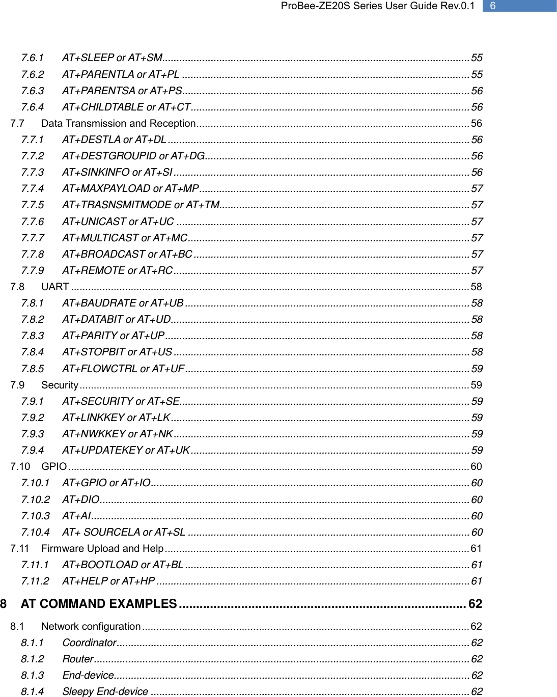   6 ProBee-ZE20S Series User Guide Rev.0.17.6.1 AT+SLEEP or AT+SM ............................................................................................................ 55 7.6.2 AT+PARENTLA or AT+PL ..................................................................................................... 55 7.6.3 AT+PARENTSA or AT+PS ..................................................................................................... 56 7.6.4 AT+CHILDTABLE or AT+CT .................................................................................................. 56 7.7 Data Transmission and Reception ................................................................................................ 56 7.7.1 AT+DESTLA or AT+DL .......................................................................................................... 56 7.7.2 AT+DESTGROUPID or AT+DG ............................................................................................. 56 7.7.3 AT+SINKINFO or AT+SI ........................................................................................................ 56 7.7.4 AT+MAXPAYLOAD or AT+MP ............................................................................................... 57 7.7.5 AT+TRASNSMITMODE or AT+TM ........................................................................................ 57 7.7.6 AT+UNICAST or AT+UC ....................................................................................................... 57 7.7.7 AT+MULTICAST or AT+MC ................................................................................................... 57 7.7.8 AT+BROADCAST or AT+BC ................................................................................................. 57 7.7.9 AT+REMOTE or AT+RC ........................................................................................................ 57 7.8 UART ............................................................................................................................................ 58 7.8.1 AT+BAUDRATE or AT+UB .................................................................................................... 58 7.8.2 AT+DATABIT or AT+UD ......................................................................................................... 58 7.8.3 AT+PARITY or AT+UP ........................................................................................................... 58 7.8.4 AT+STOPBIT or AT+US ........................................................................................................ 58 7.8.5 AT+FLOWCTRL or AT+UF .................................................................................................... 59 7.9 Security ......................................................................................................................................... 59 7.9.1 AT+SECURITY or AT+SE ...................................................................................................... 59 7.9.2 AT+LINKKEY or AT+LK ......................................................................................................... 59 7.9.3 AT+NWKKEY or AT+NK ........................................................................................................ 59 7.9.4 AT+UPDATEKEY  or  AT+UK .................................................................................................. 59 7.10 GPIO ............................................................................................................................................. 60 7.10.1 AT+GPIO or AT+IO ................................................................................................................ 60 7.10.2 AT+DIO .................................................................................................................................. 60 7.10.3 AT+AI ..................................................................................................................................... 60 7.10.4 AT+ SOURCELA or AT+SL ................................................................................................... 60 7.11 Firmware Upload and Help ........................................................................................................... 61 7.11.1 AT+BOOTLOAD or AT+BL .................................................................................................... 61 7.11.2 AT+HELP or AT+HP .............................................................................................................. 61 8 AT COMMAND EXAMPLES ................................................................................... 62 8.1 Network configuration ................................................................................................................... 62 8.1.1 Coordinator ............................................................................................................................ 62 8.1.2 Router .................................................................................................................................... 62 8.1.3 End-device ............................................................................................................................. 62 8.1.4 Sleepy End-device ................................................................................................................ 62 