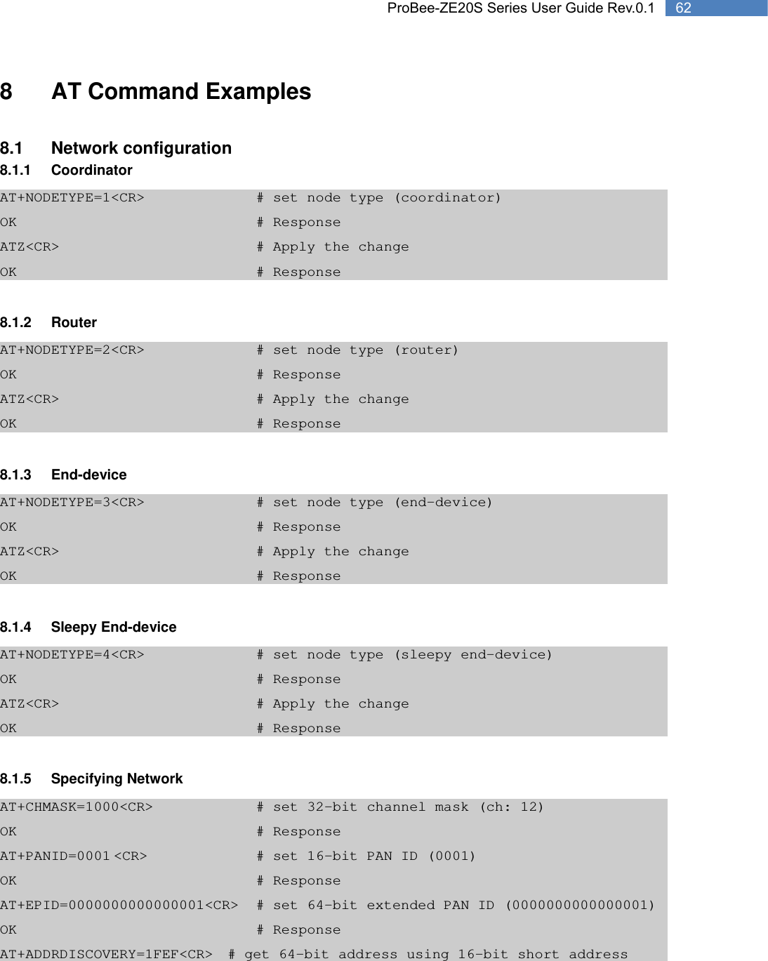   62 ProBee-ZE20S Series User Guide Rev.0.18  AT Command Examples  8.1 Network configuration 8.1.1 Coordinator AT+NODETYPE=1&lt;CR&gt;        # set node type (coordinator) OK         # Response ATZ&lt;CR&gt;       # Apply the change OK         # Response  8.1.2 Router AT+NODETYPE=2&lt;CR&gt;        # set node type (router) OK         # Response ATZ&lt;CR&gt;       # Apply the change OK         # Response  8.1.3 End-device AT+NODETYPE=3&lt;CR&gt;        # set node type (end-device) OK         # Response ATZ&lt;CR&gt;       # Apply the change OK         # Response  8.1.4 Sleepy End-device AT+NODETYPE=4&lt;CR&gt;        # set node type (sleepy end-device) OK         # Response ATZ&lt;CR&gt;       # Apply the change OK         # Response  8.1.5 Specifying Network AT+CHMASK=1000&lt;CR&gt;        # set 32-bit channel mask (ch: 12) OK         # Response AT+PANID=0001 &lt;CR&gt;        # set 16-bit PAN ID (0001) OK         # Response AT+EPID=0000000000000001&lt;CR&gt;  # set 64-bit extended PAN ID (0000000000000001) OK         # Response AT+ADDRDISCOVERY=1FEF&lt;CR&gt;  # get 64-bit address using 16-bit short address 