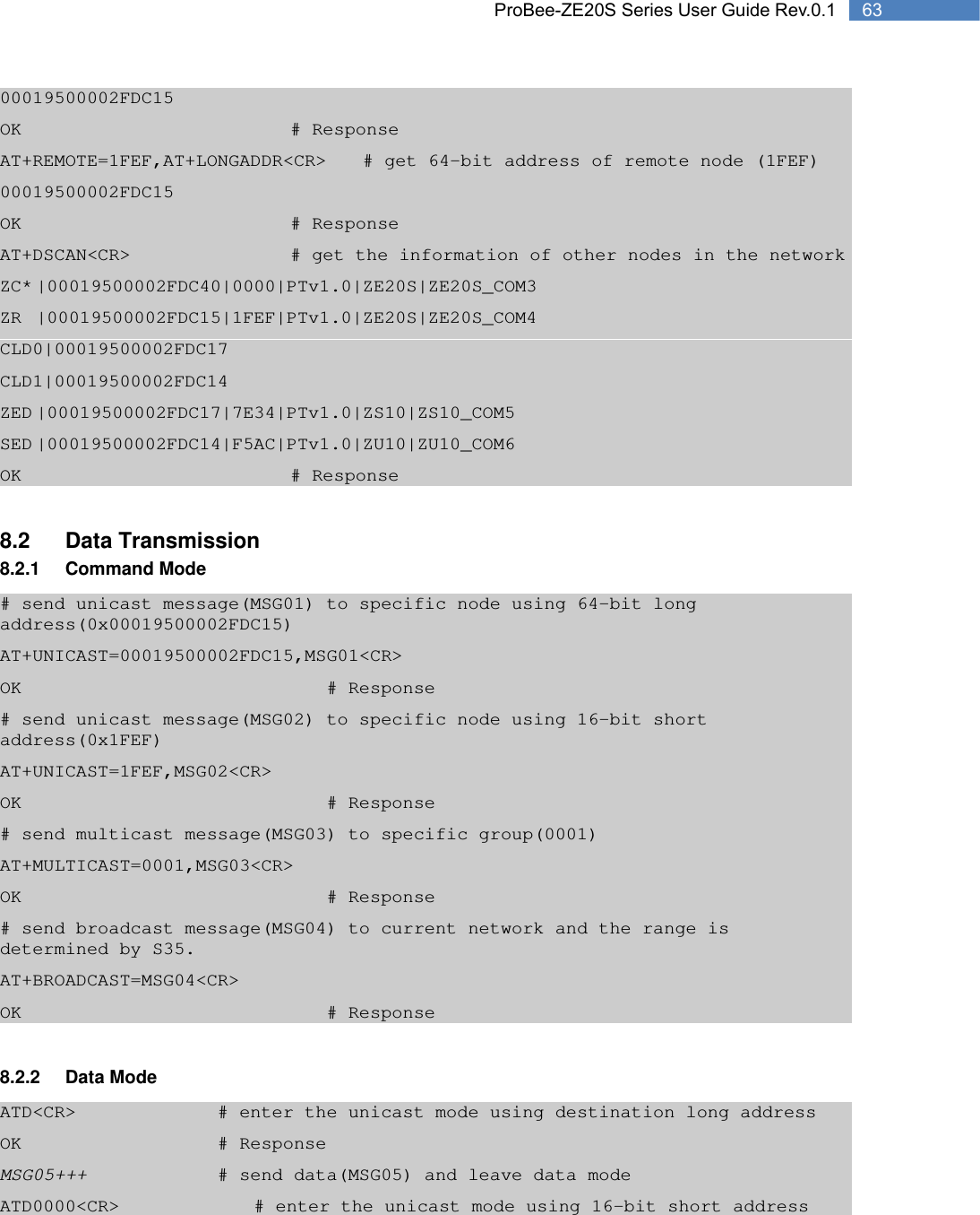   63 ProBee-ZE20S Series User Guide Rev.0.100019500002FDC15 OK        # Response AT+REMOTE=1FEF,AT+LONGADDR&lt;CR&gt;  # get 64-bit address of remote node (1FEF) 00019500002FDC15 OK        # Response AT+DSCAN&lt;CR&gt;          # get the information of other nodes in the network ZC* |00019500002FDC40|0000|PTv1.0|ZE20S|ZE20S_COM3 ZR |00019500002FDC15|1FEF|PTv1.0|ZE20S|ZE20S_COM4 CLD0|00019500002FDC17 CLD1|00019500002FDC14 ZED |00019500002FDC17|7E34|PTv1.0|ZS10|ZS10_COM5 SED |00019500002FDC14|F5AC|PTv1.0|ZU10|ZU10_COM6 OK        # Response  8.2 Data Transmission 8.2.1 Command Mode # send unicast message(MSG01) to specific node using 64-bit long address(0x00019500002FDC15) AT+UNICAST=00019500002FDC15,MSG01&lt;CR&gt; OK         # Response # send unicast message(MSG02) to specific node using 16-bit short address(0x1FEF) AT+UNICAST=1FEF,MSG02&lt;CR&gt; OK         # Response # send multicast message(MSG03) to specific group(0001) AT+MULTICAST=0001,MSG03&lt;CR&gt; OK         # Response # send broadcast message(MSG04) to current network and the range is determined by S35. AT+BROADCAST=MSG04&lt;CR&gt; OK         # Response  8.2.2 Data Mode ATD&lt;CR&gt;        # enter the unicast mode using destination long address OK      # Response MSG05+++        # send data(MSG05) and leave data mode ATD0000&lt;CR&gt;        # enter the unicast mode using 16-bit short address 