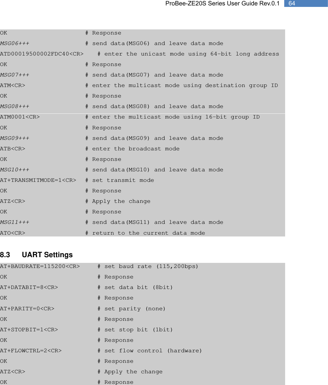   64 ProBee-ZE20S Series User Guide Rev.0.1OK       # Response MSG06+++          # send data(MSG06) and leave data mode ATD00019500002FDC40&lt;CR&gt;   # enter the unicast mode using 64-bit long address OK       # Response MSG07+++          # send data(MSG07) and leave data mode ATM&lt;CR&gt;          # enter the multicast mode using destination group ID OK       # Response MSG08+++          # send data(MSG08) and leave data mode ATM0001&lt;CR&gt;        # enter the multicast mode using 16-bit group ID OK       # Response MSG09+++          # send data(MSG09) and leave data mode ATB&lt;CR&gt;          # enter the broadcast mode OK       # Response MSG10+++          # send data(MSG10) and leave data mode AT+TRANSMITMODE=1&lt;CR&gt;  # set transmit mode OK       # Response ATZ&lt;CR&gt;          # Apply the change OK       # Response MSG11+++          # send data(MSG11) and leave data mode ATO&lt;CR&gt;          # return to the current data mode  8.3 UART Settings AT+BAUDRATE=115200&lt;CR&gt;    # set baud rate (115,200bps) OK        # Response AT+DATABIT=8&lt;CR&gt;       # set data bit (8bit) OK        # Response AT+PARITY=0&lt;CR&gt;        # set parity (none) OK        # Response AT+STOPBIT=1&lt;CR&gt;       # set stop bit (1bit) OK        # Response AT+FLOWCTRL=2&lt;CR&gt;      # set flow control (hardware) OK        # Response ATZ&lt;CR&gt;      # Apply the change OK        # Response  