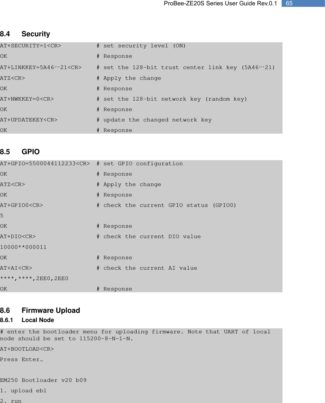   65 ProBee-ZE20S Series User Guide Rev.0.18.4 Security AT+SECURITY=1&lt;CR&gt;      # set security level (ON) OK        # Response AT+LINKKEY=5A46…21&lt;CR&gt;   # set the 128-bit trust center link key (5A46…21) ATZ&lt;CR&gt;      # Apply the change OK        # Response AT+NWKKEY=0&lt;CR&gt;        # set the 128-bit network key (random key) OK        # Response AT+UPDATEKEY&lt;CR&gt;       # update the changed network key OK        # Response  8.5 GPIO AT+GPIO=5500044112233&lt;CR&gt;  # set GPIO configuration OK        # Response ATZ&lt;CR&gt;      # Apply the change OK        # Response AT+GPIO0&lt;CR&gt;          # check the current GPIO status (GPIO0) 5         OK        # Response AT+DIO&lt;CR&gt;          # check the current DIO value 10000**000011      OK        # Response AT+AI&lt;CR&gt;           # check the current AI value ****,****,2EE0,2EE0      OK        # Response  8.6 Firmware Upload 8.6.1 Local Node # enter the bootloader menu for uploading firmware. Note that UART of local node should be set to 115200-8-N-1-N. AT+BOOTLOAD&lt;CR&gt; Press Enter…  EM250 Bootloader v20 b09 1. upload ebl 2. run 