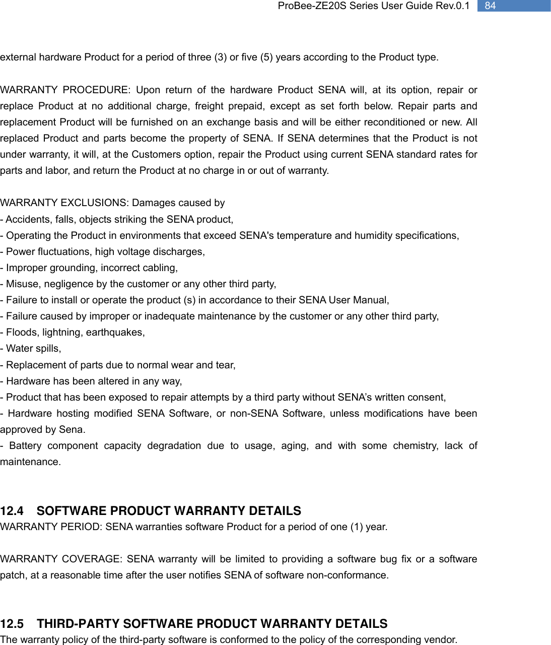   84 ProBee-ZE20S Series User Guide Rev.0.1external hardware Product for a period of three (3) or five (5) years according to the Product type.  WARRANTY PROCEDURE: Upon return of the hardware Product SENA will, at its option, repair or replace Product at no additional charge, freight prepaid, except as set forth below. Repair parts and replacement Product will be furnished on an exchange basis and will be either reconditioned or new. All replaced Product and parts become the property of SENA. If SENA determines that the Product is not under warranty, it will, at the Customers option, repair the Product using current SENA standard rates for parts and labor, and return the Product at no charge in or out of warranty.    WARRANTY EXCLUSIONS: Damages caused by - Accidents, falls, objects striking the SENA product, - Operating the Product in environments that exceed SENA&apos;s temperature and humidity specifications, - Power fluctuations, high voltage discharges, - Improper grounding, incorrect cabling, - Misuse, negligence by the customer or any other third party, - Failure to install or operate the product (s) in accordance to their SENA User Manual, - Failure caused by improper or inadequate maintenance by the customer or any other third party, - Floods, lightning, earthquakes, - Water spills, - Replacement of parts due to normal wear and tear, - Hardware has been altered in any way, - Product that has been exposed to repair attempts by a third party without SENA’s written consent, - Hardware hosting modified SENA Software, or non-SENA Software, unless modifications have been approved by Sena. - Battery component capacity degradation due to usage, aging, and with some chemistry, lack of maintenance.    12.4 SOFTWARE PRODUCT WARRANTY DETAILS WARRANTY PERIOD: SENA warranties software Product for a period of one (1) year.    WARRANTY COVERAGE: SENA warranty will be limited to providing a software bug fix or a software patch, at a reasonable time after the user notifies SENA of software non-conformance.   12.5  THIRD-PARTY SOFTWARE PRODUCT WARRANTY DETAILS The warranty policy of the third-party software is conformed to the policy of the corresponding vendor. 