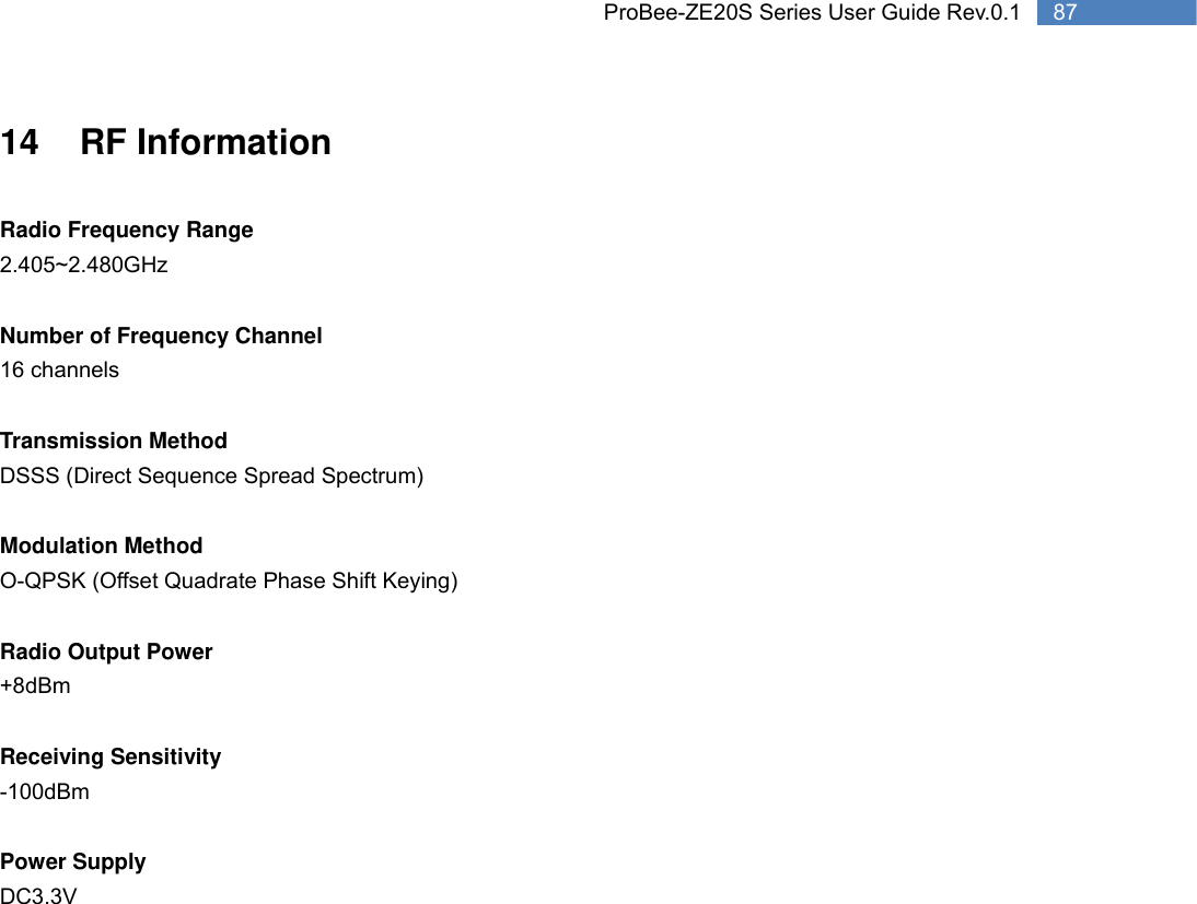   87 ProBee-ZE20S Series User Guide Rev.0.114 RF Information  Radio Frequency Range 2.405~2.480GHz  Number of Frequency Channel 16 channels   Transmission Method DSSS (Direct Sequence Spread Spectrum)  Modulation Method O-QPSK (Offset Quadrate Phase Shift Keying)  Radio Output Power +8dBm   Receiving Sensitivity -100dBm   Power Supply DC3.3V         