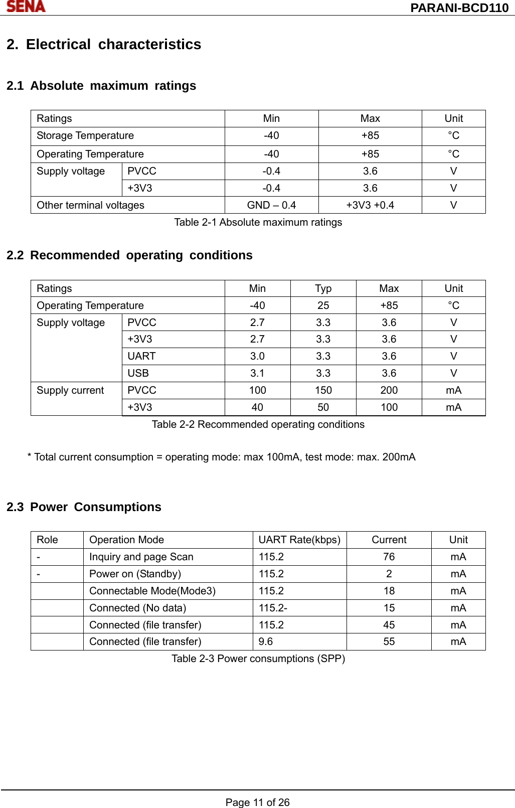  PARANI-BCD110 Page 11 of 26  2. Electrical characteristics  2.1 Absolute maximum ratings  Ratings Min Max Unit Storage Temperature  -40  +85  °C Operating Temperature  -40  +85  °C Supply voltage  PVCC  -0.4  3.6  V +3V3 -0.4 3.6 V Other terminal voltages  GND – 0.4  +3V3 +0.4  V Table 2-1 Absolute maximum ratings  2.2 Recommended operating conditions  Ratings Min Typ Max Unit Operating Temperature  -40  25  +85  °C Supply voltage PVCC  2.7 3.3 3.6  V +3V3  2.7 3.3 3.6  V UART  3.0 3.3 3.6  V USB  3.1 3.3 3.6  V Supply current PVCC  100 150 200 mA +3V3 40 50 100 mA Table 2-2 Recommended operating conditions  * Total current consumption = operating mode: max 100mA, test mode: max. 200mA   2.3 Power Consumptions  Role Operation Mode  UART Rate(kbps) Current  Unit -  Inquiry and page Scan  115.2  76  mA -  Power on (Standby)  115.2  2  mA  Connectable Mode(Mode3) 115.2  18  mA   Connected (No data)  115.2-  15  mA   Connected (file transfer)  115.2  45  mA   Connected (file transfer)  9.6  55  mA Table 2-3 Power consumptions (SPP)  