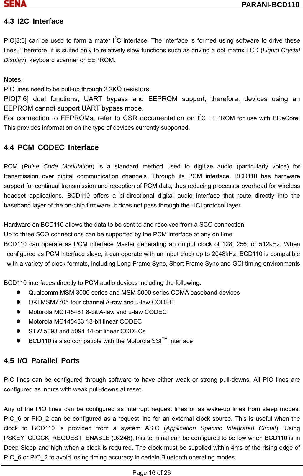  PARANI-BCD110 Page 16 of 26  4.3 I2C Interface  PIO[8:6] can be used to form a mater I2C interface. The interface is formed using software to drive these lines. Therefore, it is suited only to relatively slow functions such as driving a dot matrix LCD (Liquid Crystal Display), keyboard scanner or EEPROM.  Notes: PIO lines need to be pull-up through 2.2KΩ resistors. PIO[7:6] dual functions, UART bypass and EEPROM support, therefore, devices using an EEPROM cannot support UART bypass mode. For connection to EEPROMs, refer to CSR documentation on I2C EEPROM for use with BlueCore. This provides information on the type of devices currently supported.  4.4 PCM CODEC Interface  PCM (Pulse Code Modulation) is a standard method used to digitize audio (particularly voice) for transmission over digital communication channels. Through its PCM interface, BCD110 has hardware support for continual transmission and reception of PCM data, thus reducing processor overhead for wireless headset applications. BCD110 offers a bi-directional digital audio interface that route directly into the baseband layer of the on-chip firmware. It does not pass through the HCI protocol layer.  Hardware on BCD110 allows the data to be sent to and received from a SCO connection.   Up to three SCO connections can be supported by the PCM interface at any on time. BCD110 can operate as PCM interface Master generating an output clock of 128, 256, or 512kHz. When configured as PCM interface slave, it can operate with an input clock up to 2048kHz. BCD110 is compatible with a variety of clock formats, including Long Frame Sync, Short Frame Sync and GCI timing environments.  BCD110 interfaces directly to PCM audio devices including the following:   Qualcomm MSM 3000 series and MSM 5000 series CDMA baseband devices   OKI MSM7705 four channel A-raw and u-law CODEC   Motorola MC145481 8-bit A-law and u-law CODEC   Motorola MC145483 13-bit linear CODEC   STW 5093 and 5094 14-bit linear CODECs   BCD110 is also compatible with the Motorola SSITM interface  4.5 I/O Parallel Ports  PIO lines can be configured through software to have either weak or strong pull-downs. All PIO lines are configured as inputs with weak pull-downs at reset.  Any of the PIO lines can be configured as interrupt request lines or as wake-up lines from sleep modes. PIO_6 or PIO_2 can be configured as a request line for an external clock source. This is useful when the clock to BCD110 is provided from a system ASIC (Application Specific Integrated Circuit). Using PSKEY_CLOCK_REQUEST_ENABLE (0x246), this terminal can be configured to be low when BCD110 is in Deep Sleep and high when a clock is required. The clock must be supplied within 4ms of the rising edge of PIO_6 or PIO_2 to avoid losing timing accuracy in certain Bluetooth operating modes. 