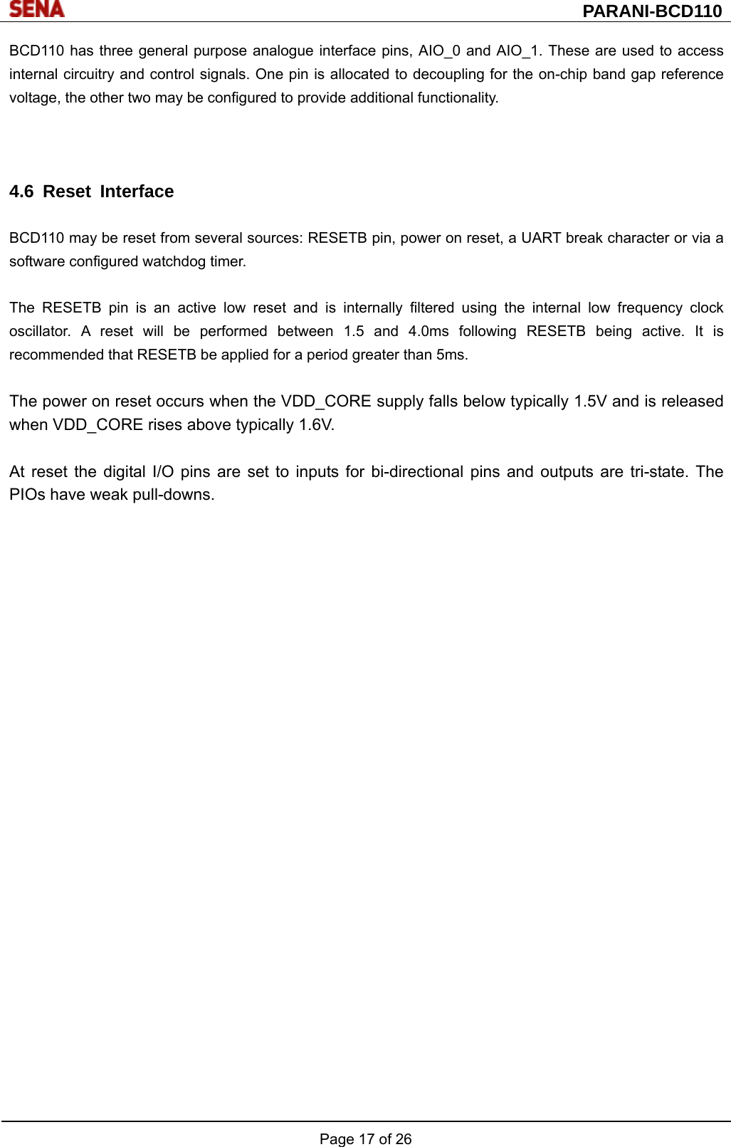  PARANI-BCD110 Page 17 of 26  BCD110 has three general purpose analogue interface pins, AIO_0 and AIO_1. These are used to access internal circuitry and control signals. One pin is allocated to decoupling for the on-chip band gap reference voltage, the other two may be configured to provide additional functionality.    4.6 Reset Interface  BCD110 may be reset from several sources: RESETB pin, power on reset, a UART break character or via a software configured watchdog timer.  The RESETB pin is an active low reset and is internally filtered using the internal low frequency clock oscillator. A reset will be performed between 1.5 and 4.0ms following RESETB being active. It is recommended that RESETB be applied for a period greater than 5ms.  The power on reset occurs when the VDD_CORE supply falls below typically 1.5V and is released when VDD_CORE rises above typically 1.6V.  At reset the digital I/O pins are set to inputs for bi-directional pins and outputs are tri-state. The PIOs have weak pull-downs.  