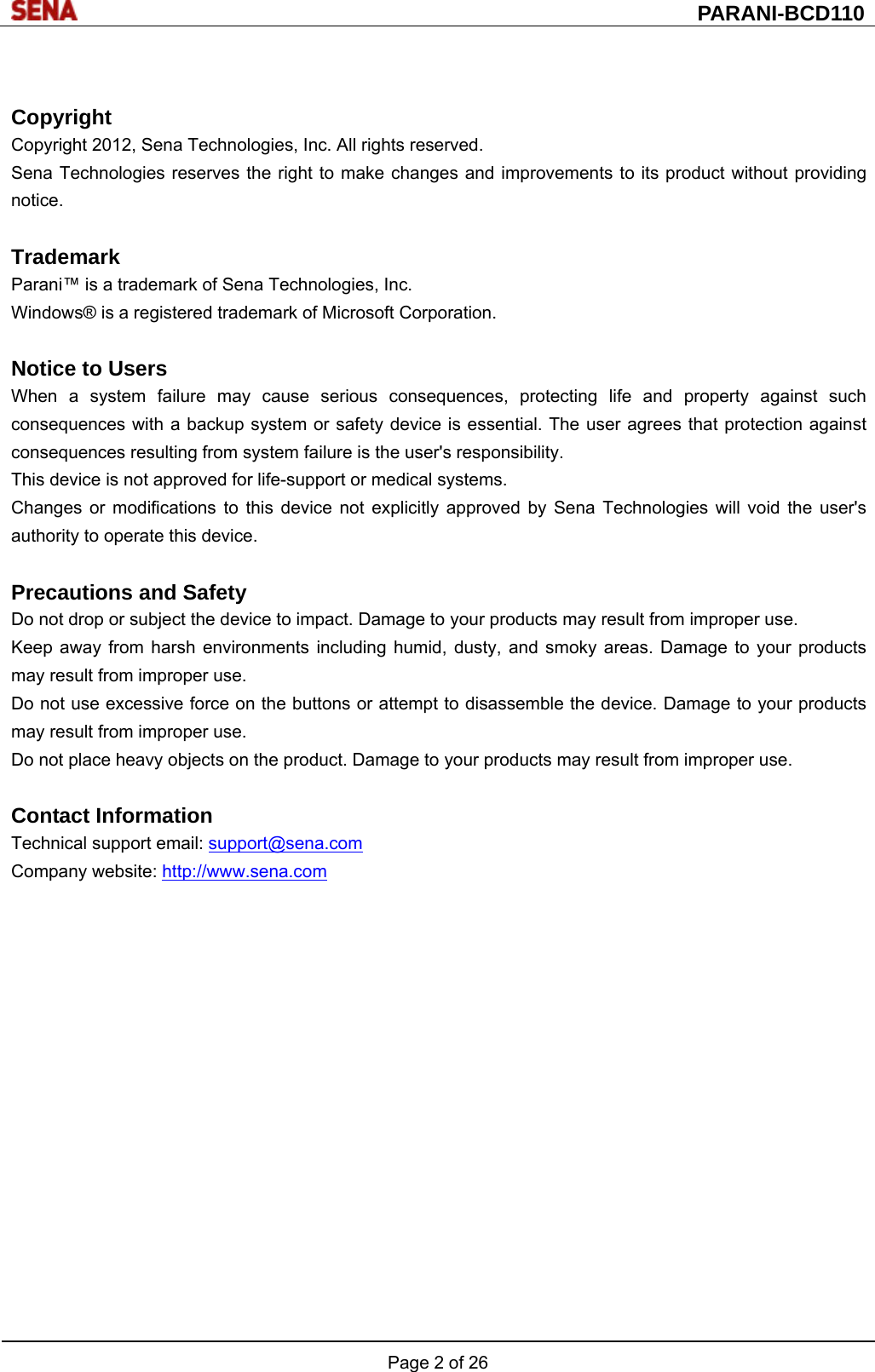  PARANI-BCD110 Page 2 of 26   Copyright Copyright 2012, Sena Technologies, Inc. All rights reserved. Sena Technologies reserves the right to make changes and improvements to its product without providing notice.  Trademark Parani™ is a trademark of Sena Technologies, Inc. Windows® is a registered trademark of Microsoft Corporation.  Notice to Users When a system failure may cause serious consequences, protecting life and property against such consequences with a backup system or safety device is essential. The user agrees that protection against consequences resulting from system failure is the user&apos;s responsibility. This device is not approved for life-support or medical systems. Changes or modifications to this device not explicitly approved by Sena Technologies will void the user&apos;s authority to operate this device.  Precautions and Safety Do not drop or subject the device to impact. Damage to your products may result from improper use. Keep away from harsh environments including humid, dusty, and smoky areas. Damage to your products may result from improper use. Do not use excessive force on the buttons or attempt to disassemble the device. Damage to your products may result from improper use. Do not place heavy objects on the product. Damage to your products may result from improper use.  Contact Information Technical support email: support@sena.com Company website: http://www.sena.com   