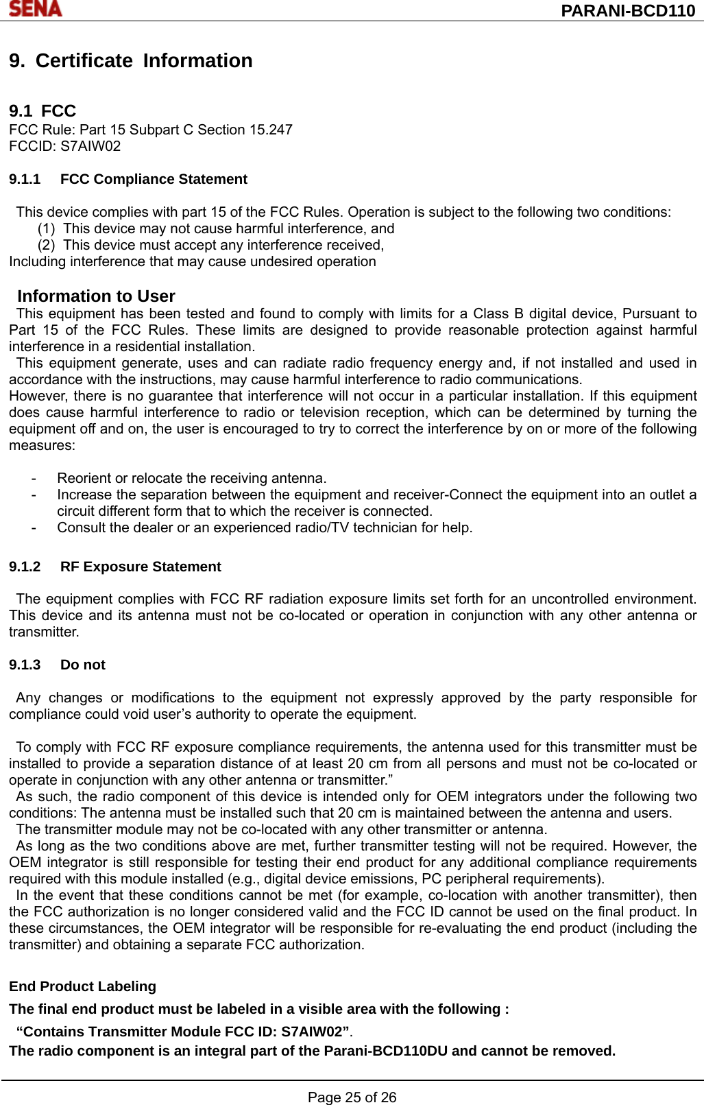  PARANI-BCD110 Page 25 of 26  9. Certificate Information  9.1 FCC FCC Rule: Part 15 Subpart C Section 15.247 FCCID: S7AIW02  9.1.1 FCC Compliance Statement  This device complies with part 15 of the FCC Rules. Operation is subject to the following two conditions: (1)  This device may not cause harmful interference, and   (2)  This device must accept any interference received, Including interference that may cause undesired operation  Information to User This equipment has been tested and found to comply with limits for a Class B digital device, Pursuant to Part 15 of the FCC Rules. These limits are designed to provide reasonable protection against harmful interference in a residential installation. This equipment generate, uses and can radiate radio frequency energy and, if not installed and used in accordance with the instructions, may cause harmful interference to radio communications. However, there is no guarantee that interference will not occur in a particular installation. If this equipment does cause harmful interference to radio or television reception, which can be determined by turning the equipment off and on, the user is encouraged to try to correct the interference by on or more of the following measures:  -  Reorient or relocate the receiving antenna. -  Increase the separation between the equipment and receiver-Connect the equipment into an outlet a circuit different form that to which the receiver is connected. -  Consult the dealer or an experienced radio/TV technician for help.  9.1.2  RF Exposure Statement  The equipment complies with FCC RF radiation exposure limits set forth for an uncontrolled environment. This device and its antenna must not be co-located or operation in conjunction with any other antenna or transmitter.  9.1.3 Do not  Any changes or modifications to the equipment not expressly approved by the party responsible for compliance could void user’s authority to operate the equipment.  To comply with FCC RF exposure compliance requirements, the antenna used for this transmitter must be installed to provide a separation distance of at least 20 cm from all persons and must not be co-located or operate in conjunction with any other antenna or transmitter.” As such, the radio component of this device is intended only for OEM integrators under the following two conditions: The antenna must be installed such that 20 cm is maintained between the antenna and users. The transmitter module may not be co-located with any other transmitter or antenna. As long as the two conditions above are met, further transmitter testing will not be required. However, the OEM integrator is still responsible for testing their end product for any additional compliance requirements required with this module installed (e.g., digital device emissions, PC peripheral requirements). In the event that these conditions cannot be met (for example, co-location with another transmitter), then the FCC authorization is no longer considered valid and the FCC ID cannot be used on the final product. In these circumstances, the OEM integrator will be responsible for re-evaluating the end product (including the transmitter) and obtaining a separate FCC authorization.  End Product Labeling The final end product must be labeled in a visible area with the following :   “Contains Transmitter Module FCC ID: S7AIW02”. The radio component is an integral part of the Parani-BCD110DU and cannot be removed. 