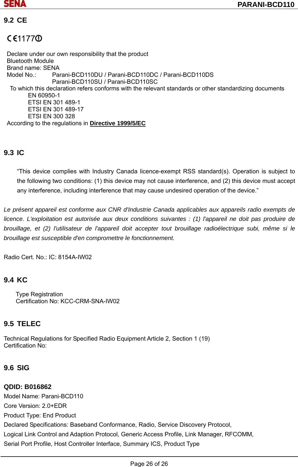  PARANI-BCD110 Page 26 of 26  9.2 CE   1177   Declare under our own responsibility that the product Bluetooth Module Brand name: SENA Model No.:  Parani-BCD110DU / Parani-BCD110DC / Parani-BCD110DS Parani-BCD110SU / Parani-BCD110SC To which this declaration refers conforms with the relevant standards or other standardizing documents EN 60950-1 ETSI EN 301 489-1 ETSI EN 301 489-17 ETSI EN 300 328 According to the regulations in Directive 1999/5/EC    9.3 IC  “This device complies with Industry Canada licence-exempt RSS standard(s). Operation is subject to the following two conditions: (1) this device may not cause interference, and (2) this device must accept any interference, including interference that may cause undesired operation of the device.”    Le présent appareil est conforme aux CNR d&apos;Industrie Canada applicables aux appareils radio exempts de licence. L&apos;exploitation est autorisée aux deux conditions suivantes : (1) l&apos;appareil ne doit pas produire de brouillage, et (2) l&apos;utilisateur de l&apos;appareil doit accepter tout brouillage radioélectrique subi, même si le brouillage est susceptible d&apos;en compromettre le fonctionnement.  Radio Cert. No.: IC: 8154A-IW02   9.4 KC  Type Registration Certification No: KCC-CRM-SNA-IW02   9.5 TELEC  Technical Regulations for Specified Radio Equipment Article 2, Section 1 (19) Certification No:     9.6 SIG  QDID: B016862 Model Name: Parani-BCD110 Core Version: 2.0+EDR Product Type: End Product Declared Specifications: Baseband Conformance, Radio, Service Discovery Protocol, Logical Link Control and Adaption Protocol, Generic Access Profile, Link Manager, RFCOMM, Serial Port Profile, Host Controller Interface, Summary ICS, Product Type 