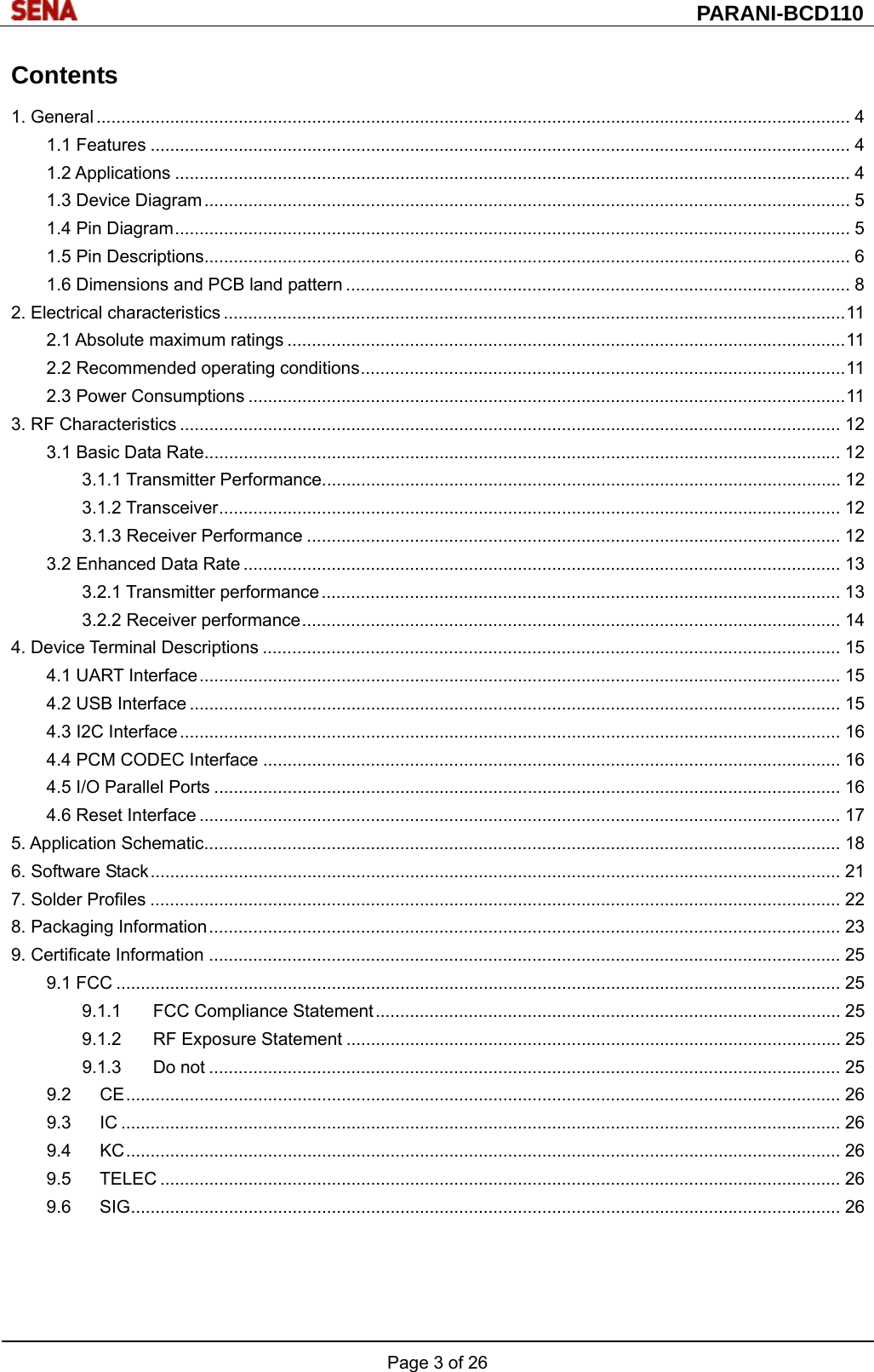  PARANI-BCD110 Page 3 of 26  Contents 1. General .......................................................................................................................................................... 4 1.1 Features ............................................................................................................................................... 4 1.2 Applications .......................................................................................................................................... 4 1.3 Device Diagram .................................................................................................................................... 5 1.4 Pin Diagram .......................................................................................................................................... 5 1.5 Pin Descriptions.................................................................................................................................... 6 1.6 Dimensions and PCB land pattern ....................................................................................................... 8 2. Electrical characteristics ............................................................................................................................... 11 2.1 Absolute maximum ratings .................................................................................................................. 11 2.2 Recommended operating conditions ................................................................................................... 11 2.3 Power Consumptions .......................................................................................................................... 11 3. RF Characteristics ....................................................................................................................................... 12 3.1 Basic Data Rate .................................................................................................................................. 12 3.1.1 Transmitter Performance .......................................................................................................... 12 3.1.2 Transceiver ............................................................................................................................... 12 3.1.3 Receiver Performance ............................................................................................................. 12 3.2 Enhanced Data Rate .......................................................................................................................... 13 3.2.1 Transmitter performance .......................................................................................................... 13 3.2.2 Receiver performance .............................................................................................................. 14 4. Device Terminal Descriptions ...................................................................................................................... 15 4.1 UART Interface ................................................................................................................................... 15 4.2 USB Interface ..................................................................................................................................... 15 4.3 I2C Interface ....................................................................................................................................... 16 4.4 PCM CODEC Interface ...................................................................................................................... 16 4.5 I/O Parallel Ports ................................................................................................................................ 16 4.6 Reset Interface ................................................................................................................................... 17 5. Application Schematic.................................................................................................................................. 18 6. Software Stack ............................................................................................................................................. 21 7. Solder Profiles ............................................................................................................................................. 22 8. Packaging Information ................................................................................................................................. 23 9. Certificate Information ................................................................................................................................. 25 9.1 FCC .................................................................................................................................................... 25 9.1.1 FCC Compliance Statement ...............................................................................................  25 9.1.2 RF Exposure Statement ..................................................................................................... 25 9.1.3 Do not ................................................................................................................................. 25 9.2 CE .................................................................................................................................................. 26 9.3 IC ................................................................................................................................................... 26 9.4 KC .................................................................................................................................................. 26 9.5 TELEC ........................................................................................................................................... 26 9.6 SIG ................................................................................................................................................. 26  