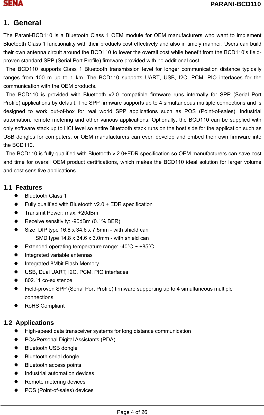  PARANI-BCD110 Page 4 of 26  1. General The Parani-BCD110 is a Bluetooth Class 1 OEM module for OEM manufacturers who want to implement Bluetooth Class 1 functionality with their products cost effectively and also in timely manner. Users can build their own antenna circuit around the BCD110 to lower the overall cost while benefit from the BCD110’s field-proven standard SPP (Serial Port Profile) firmware provided with no additional cost. The BCD110 supports Class 1 Bluetooth transmission level for longer communication distance typically ranges from 100 m up to 1 km. The BCD110 supports UART, USB, I2C, PCM, PIO interfaces for the communication with the OEM products. The BCD110 is provided with Bluetooth v2.0 compatible firmware runs internally for SPP (Serial Port Profile) applications by default. The SPP firmware supports up to 4 simultaneous multiple connections and is designed to work out-of-box for real world SPP applications such as POS (Point-of-sales), industrial automation, remote metering and other various applications. Optionally, the BCD110 can be supplied with only software stack up to HCI level so entire Bluetooth stack runs on the host side for the application such as USB dongles for computers, or OEM manufacturers can even develop and embed their own firmware into the BCD110. The BCD110 is fully qualified with Bluetooth v.2.0+EDR specification so OEM manufacturers can save cost and time for overall OEM product certifications, which makes the BCD110 ideal solution for larger volume and cost sensitive applications.  1.1 Features   Bluetooth Class 1   Fully qualified with Bluetooth v2.0 + EDR specification   Transmit Power: max. +20dBm   Receive sensitivity: -90dBm (0.1% BER)   Size: DIP type 16.8 x 34.6 x 7.5mm - with shield can   SMD type 14.8 x 34.6 x 3.0mm - with shield can   Extended operating temperature range: -40˚C ~ +85˚C   Integrated variable antennas   Integrated 8Mbit Flash Memory   USB, Dual UART, I2C, PCM, PIO interfaces  802.11 co-existence   Field-proven SPP (Serial Port Profile) firmware supporting up to 4 simultaneous multiple connections  RoHS Compliant  1.2 Applications   High-speed data transceiver systems for long distance communication  PCs/Personal Digital Assistants (PDA)   Bluetooth USB dongle   Bluetooth serial dongle   Bluetooth access points   Industrial automation devices   Remote metering devices   POS (Point-of-sales) devices  