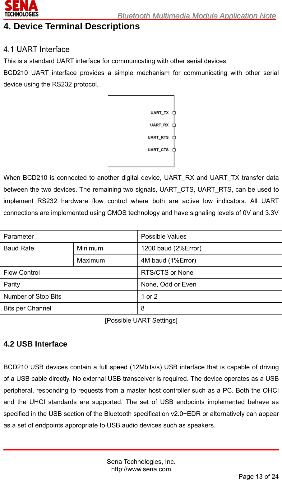                         BBlluueettooootthh  MMuullttiimmeeddiiaa  MMoodduullee  AApppplliiccaattiioonn  NNoottee                                                                                            Sena Technologies, Inc. http://www.sena.com Page 13 of 24 4. Device Terminal Descriptions  4.1 UART Interface This is a standard UART interface for communicating with other serial devices. BCD210 UART interface provides a simple mechanism for communicating with other serial device using the RS232 protocol.  When BCD210 is connected to another digital device, UART_RX and UART_TX transfer data between the two devices. The remaining two signals, UART_CTS, UART_RTS, can be used to implement RS232 hardware flow control where both are active low indicators. All UART connections are implemented using CMOS technology and have signaling levels of 0V and 3.3V  Parameter Possible Values Baud Rate  Minimum  1200 baud (2%Error) Maximum 4M baud (1%Error) Flow Control  RTS/CTS or None Parity  None, Odd or Even Number of Stop Bits  1 or 2 Bits per Channel  8 [Possible UART Settings]  4.2 USB Interface  BCD210 USB devices contain a full speed (12Mbits/s) USB interface that is capable of driving of a USB cable directly. No external USB transceiver is required. The device operates as a USB peripheral, responding to requests from a master host controller such as a PC. Both the OHCI and the UHCI standards are supported. The set of USB endpoints implemented behave as specified in the USB section of the Bluetooth specification v2.0+EDR or alternatively can appear as a set of endpoints appropriate to USB audio devices such as speakers. 