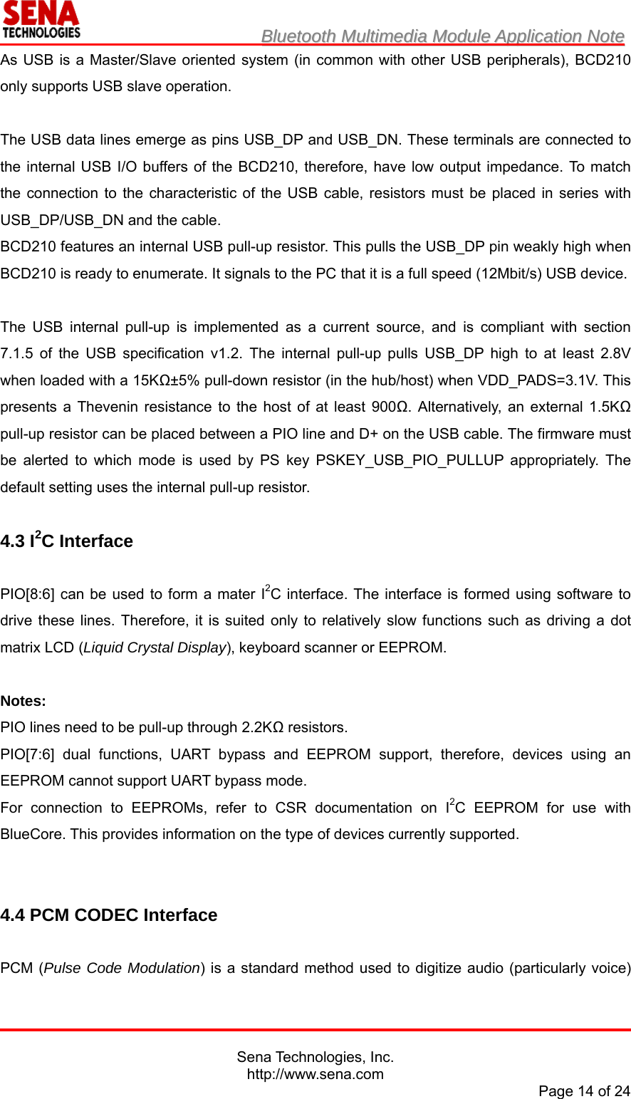                         BBlluueettooootthh  MMuullttiimmeeddiiaa  MMoodduullee  AApppplliiccaattiioonn  NNoottee                                                                                            Sena Technologies, Inc. http://www.sena.com Page 14 of 24 As USB is a Master/Slave oriented system (in common with other USB peripherals), BCD210 only supports USB slave operation.  The USB data lines emerge as pins USB_DP and USB_DN. These terminals are connected to the internal USB I/O buffers of the BCD210, therefore, have low output impedance. To match the connection to the characteristic of the USB cable, resistors must be placed in series with USB_DP/USB_DN and the cable. BCD210 features an internal USB pull-up resistor. This pulls the USB_DP pin weakly high when BCD210 is ready to enumerate. It signals to the PC that it is a full speed (12Mbit/s) USB device.  The USB internal pull-up is implemented as a current source, and is compliant with section 7.1.5 of the USB specification v1.2. The internal pull-up pulls USB_DP high to at least 2.8V when loaded with a 15KΩ±5% pull-down resistor (in the hub/host) when VDD_PADS=3.1V. This presents a Thevenin resistance to the host of at least 900Ω. Alternatively, an external 1.5KΩ pull-up resistor can be placed between a PIO line and D+ on the USB cable. The firmware must be alerted to which mode is used by PS key PSKEY_USB_PIO_PULLUP appropriately. The default setting uses the internal pull-up resistor.  4.3 I2C Interface  PIO[8:6] can be used to form a mater I2C interface. The interface is formed using software to drive these lines. Therefore, it is suited only to relatively slow functions such as driving a dot matrix LCD (Liquid Crystal Display), keyboard scanner or EEPROM.  Notes: PIO lines need to be pull-up through 2.2KΩ resistors. PIO[7:6] dual functions, UART bypass and EEPROM support, therefore, devices using an EEPROM cannot support UART bypass mode. For connection to EEPROMs, refer to CSR documentation on I2C EEPROM for use with BlueCore. This provides information on the type of devices currently supported.   4.4 PCM CODEC Interface  PCM (Pulse Code Modulation) is a standard method used to digitize audio (particularly voice) 