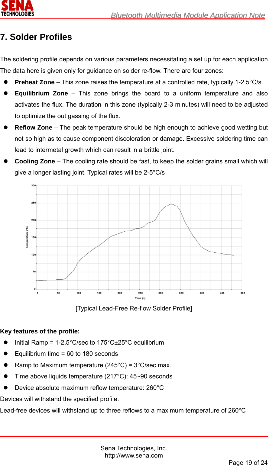                         BBlluueettooootthh  MMuullttiimmeeddiiaa  MMoodduullee  AApppplliiccaattiioonn  NNoottee                                                                                            Sena Technologies, Inc. http://www.sena.com Page 19 of 24  7. Solder Profiles  The soldering profile depends on various parameters necessitating a set up for each application. The data here is given only for guidance on solder re-flow. There are four zones:  Preheat Zone – This zone raises the temperature at a controlled rate, typically 1-2.5°C/s  Equilibrium Zone – This zone brings the board to a uniform temperature and also activates the flux. The duration in this zone (typically 2-3 minutes) will need to be adjusted to optimize the out gassing of the flux.  Reflow Zone – The peak temperature should be high enough to achieve good wetting but not so high as to cause component discoloration or damage. Excessive soldering time can lead to intermetal growth which can result in a brittle joint.  Cooling Zone – The cooling rate should be fast, to keep the solder grains small which will give a longer lasting joint. Typical rates will be 2-5°C/s  [Typical Lead-Free Re-flow Solder Profile]   Key features of the profile:   Initial Ramp = 1-2.5°C/sec to 175°C±25°C equilibrium   Equilibrium time = 60 to 180 seconds   Ramp to Maximum temperature (245°C) = 3°C/sec max.   Time above liquids temperature (217°C): 45~90 seconds   Device absolute maximum reflow temperature: 260°C Devices will withstand the specified profile. Lead-free devices will withstand up to three reflows to a maximum temperature of 260°C 