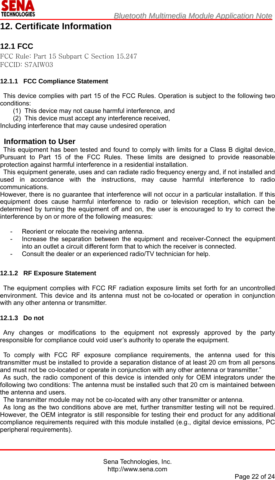                         BBlluueettooootthh  MMuullttiimmeeddiiaa  MMoodduullee  AApppplliiccaattiioonn  NNoottee                                                                                            Sena Technologies, Inc. http://www.sena.com Page 22 of 24 12. Certificate Information  12.1 FCC FCC Rule: Part 15 Subpart C Section 15.247 FCCID: S7AIW03  12.1.1 FCC Compliance Statement  This device complies with part 15 of the FCC Rules. Operation is subject to the following two conditions: (1)  This device may not cause harmful interference, and   (2)  This device must accept any interference received, Including interference that may cause undesired operation  Information to User This equipment has been tested and found to comply with limits for a Class B digital device, Pursuant to Part 15 of the FCC Rules. These limits are designed to provide reasonable protection against harmful interference in a residential installation. This equipment generate, uses and can radiate radio frequency energy and, if not installed and used in accordance with the instructions, may cause harmful interference to radio communications. However, there is no guarantee that interference will not occur in a particular installation. If this equipment does cause harmful interference to radio or television reception, which can be determined by turning the equipment off and on, the user is encouraged to try to correct the interference by on or more of the following measures:  -  Reorient or relocate the receiving antenna. -  Increase the separation between the equipment and receiver-Connect the equipment into an outlet a circuit different form that to which the receiver is connected. -  Consult the dealer or an experienced radio/TV technician for help.  12.1.2  RF Exposure Statement  The equipment complies with FCC RF radiation exposure limits set forth for an uncontrolled environment. This device and its antenna must not be co-located or operation in conjunction with any other antenna or transmitter.  12.1.3 Do not  Any changes or modifications to the equipment not expressly approved by the party responsible for compliance could void user’s authority to operate the equipment.  To comply with FCC RF exposure compliance requirements, the antenna used for this transmitter must be installed to provide a separation distance of at least 20 cm from all persons and must not be co-located or operate in conjunction with any other antenna or transmitter.” As such, the radio component of this device is intended only for OEM integrators under the following two conditions: The antenna must be installed such that 20 cm is maintained between the antenna and users. The transmitter module may not be co-located with any other transmitter or antenna. As long as the two conditions above are met, further transmitter testing will not be required. However, the OEM integrator is still responsible for testing their end product for any additional compliance requirements required with this module installed (e.g., digital device emissions, PC peripheral requirements). 