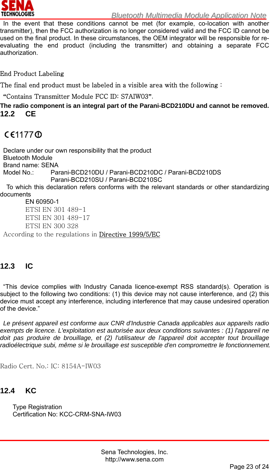                        BBlluueettooootthh  MMuullttiimmeeddiiaa  MMoodduullee  AApppplliiccaattiioonn  NNoottee                                                                                            Sena Technologies, Inc. http://www.sena.com Page 23 of 24 In the event that these conditions cannot be met (for example, co-location with another transmitter), then the FCC authorization is no longer considered valid and the FCC ID cannot be used on the final product. In these circumstances, the OEM integrator will be responsible for re-evaluating the end product (including the transmitter) and obtaining a separate FCC authorization.  End Product Labeling The final end product must be labeled in a visible area with the following :  “Contains Transmitter Module FCC ID: S7AIW03”. The radio component is an integral part of the Parani-BCD210DU and cannot be removed. 12.2 CE   1177   Declare under our own responsibility that the product Bluetooth Module Brand name: SENA Model No.:  Parani-BCD210DU / Parani-BCD210DC / Parani-BCD210DS Parani-BCD210SU / Parani-BCD210SC To which this declaration refers conforms with the relevant standards or other standardizing documents EN 60950-1 ETSI EN 301 489-1 ETSI EN 301 489-17 ETSI EN 300 328 According to the regulations in Directive 1999/5/EC    12.3 IC  “This device complies with Industry Canada licence-exempt RSS standard(s). Operation is subject to the following two conditions: (1) this device may not cause interference, and (2) this device must accept any interference, including interference that may cause undesired operation of the device.”    Le présent appareil est conforme aux CNR d&apos;Industrie Canada applicables aux appareils radio exempts de licence. L&apos;exploitation est autorisée aux deux conditions suivantes : (1) l&apos;appareil ne doit pas produire de brouillage, et (2) l&apos;utilisateur de l&apos;appareil doit accepter tout brouillage radioélectrique subi, même si le brouillage est susceptible d&apos;en compromettre le fonctionnement.  Radio Cert. No.: IC: 8154A-IW03   12.4 KC  Type Registration Certification No: KCC-CRM-SNA-IW03  