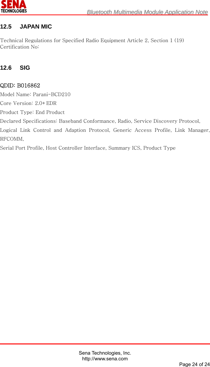                         BBlluueettooootthh  MMuullttiimmeeddiiaa  MMoodduullee  AApppplliiccaattiioonn  NNoottee                                                                                            Sena Technologies, Inc. http://www.sena.com Page 24 of 24  12.5 JAPAN MIC  Technical Regulations for Specified Radio Equipment Article 2, Section 1 (19) Certification No:     12.6 SIG  QDID: B016862 Model Name: Parani-BCD210 Core Version: 2.0+EDR Product Type: End Product Declared Specifications: Baseband Conformance, Radio, Service Discovery Protocol, Logical  Link  Control  and  Adaption  Protocol,  Generic  Access  Profile,  Link  Manager, RFCOMM, Serial Port Profile, Host Controller Interface, Summary ICS, Product Type  