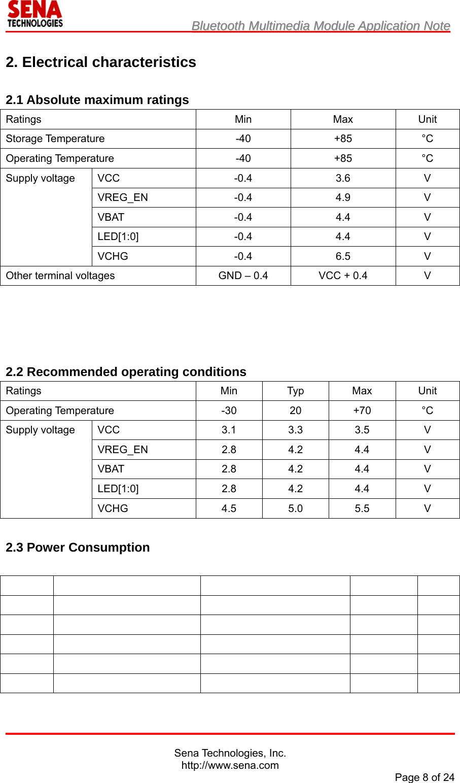                         BBlluueettooootthh  MMuullttiimmeeddiiaa  MMoodduullee  AApppplliiccaattiioonn  NNoottee                                                                                            Sena Technologies, Inc. http://www.sena.com Page 8 of 24  2. Electrical characteristics  2.1 Absolute maximum ratings Ratings Min Max Unit Storage Temperature  -40  +85  °C Operating Temperature  -40  +85  °C Supply voltage  VCC  -0.4  3.6  V VREG_EN -0.4 4.9 V VBAT -0.4 4.4 V LED[1:0] -0.4 4.4 V VCHG -0.4 6.5 V Other terminal voltages  GND – 0.4  VCC + 0.4  V     2.2 Recommended operating conditions Ratings Min Typ Max Unit Operating Temperature  -30  20  +70  °C Supply voltage VCC  3.1 3.3 3.5  V VREG_EN  2.8 4.2 4.4  V VBAT  2.8 4.2 4.4  V LED[1:0]  2.8 4.2 4.4  V VCHG  4.5 5.0 5.5  V  2.3 Power Consumption                                                   