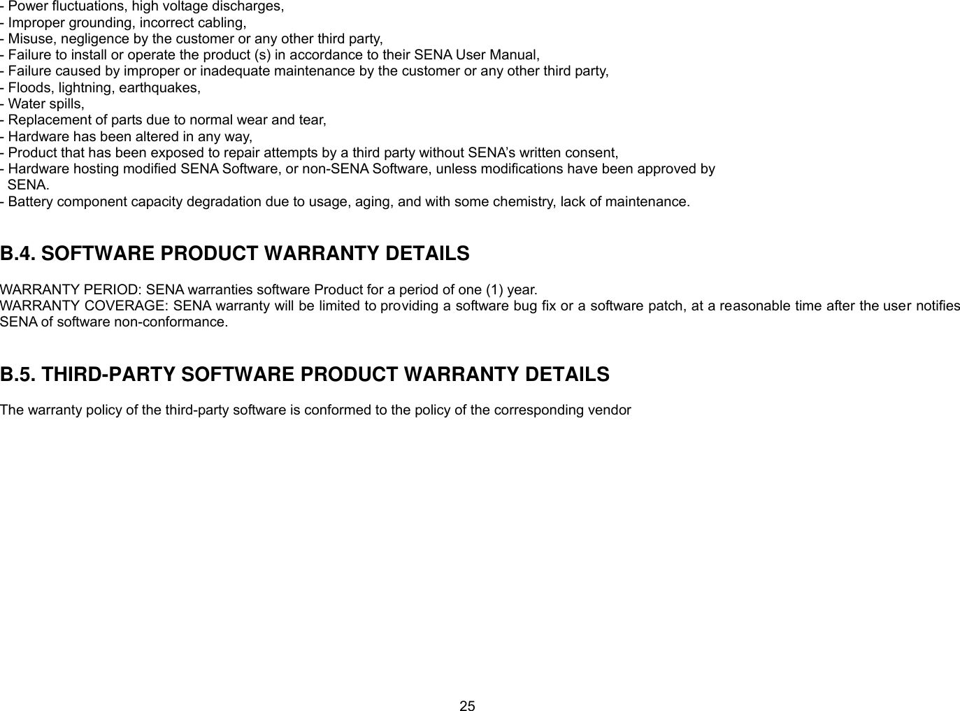 25 - Power fluctuations, high voltage discharges, - Improper grounding, incorrect cabling, - Misuse, negligence by the customer or any other third party, - Failure to install or operate the product (s) in accordance to their SENA User Manual, - Failure caused by improper or inadequate maintenance by the customer or any other third party, - Floods, lightning, earthquakes, - Water spills, - Replacement of parts due to normal wear and tear, - Hardware has been altered in any way, - Product that has been exposed to repair attempts by a third party without SENA’s written consent, - Hardware hosting modified SENA Software, or non-SENA Software, unless modifications have been approved by   SENA. - Battery component capacity degradation due to usage, aging, and with some chemistry, lack of maintenance.     B.4. SOFTWARE PRODUCT WARRANTY DETAILS  WARRANTY PERIOD: SENA warranties software Product for a period of one (1) year.   WARRANTY COVERAGE: SENA warranty will be limited to providing a software bug fix or a software patch, at a reasonable time after the user notifies SENA of software non-conformance.   B.5. THIRD-PARTY SOFTWARE PRODUCT WARRANTY DETAILS  The warranty policy of the third-party software is conformed to the policy of the corresponding vendor  