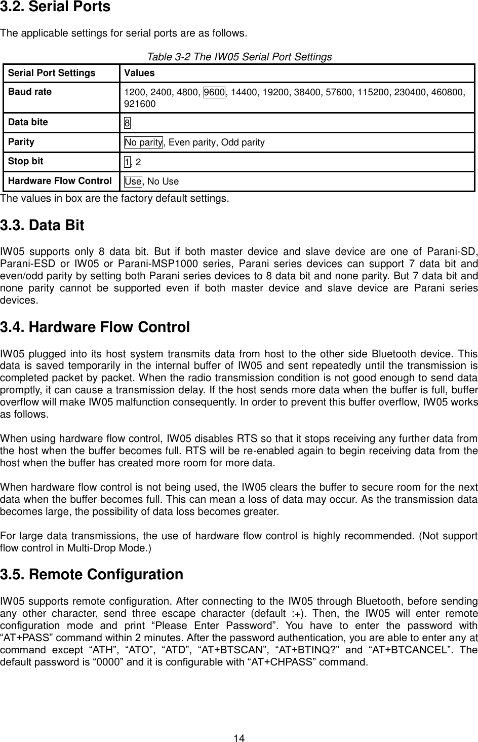   14 3.2. Serial Ports  The applicable settings for serial ports are as follows.  Table 3-2 The IW05 Serial Port Settings Serial Port Settings Values Baud rate 1200, 2400, 4800, 9600, 14400, 19200, 38400, 57600, 115200, 230400, 460800, 921600 Data bite 8 Parity No parity, Even parity, Odd parity Stop bit 1, 2 Hardware Flow Control Use, No Use The values in box are the factory default settings.  3.3. Data Bit  IW05  supports  only  8  data  bit.  But  if  both  master  device  and  slave  device  are  one  of  Parani-SD, Parani-ESD  or  IW05  or  Parani-MSP1000 series,  Parani  series  devices  can  support  7  data  bit  and even/odd parity by setting both Parani series devices to 8 data bit and none parity. But 7 data bit and none  parity  cannot  be  supported  even  if  both  master  device  and  slave  device  are  Parani  series devices.  3.4. Hardware Flow Control  IW05 plugged into its host system transmits data from host to the other side Bluetooth device. This data is saved temporarily in the internal buffer of IW05 and sent repeatedly until the transmission is completed packet by packet. When the radio transmission condition is not good enough to send data promptly, it can cause a transmission delay. If the host sends more data when the buffer is full, buffer overflow will make IW05 malfunction consequently. In order to prevent this buffer overflow, IW05 works as follows.  When using hardware flow control, IW05 disables RTS so that it stops receiving any further data from the host when the buffer becomes full. RTS will be re-enabled again to begin receiving data from the host when the buffer has created more room for more data.  When hardware flow control is not being used, the IW05 clears the buffer to secure room for the next data when the buffer becomes full. This can mean a loss of data may occur. As the transmission data becomes large, the possibility of data loss becomes greater.  For large data transmissions, the use of hardware flow control is highly recommended. (Not support flow control in Multi-Drop Mode.)  3.5. Remote Configuration  IW05 supports remote configuration. After connecting to the IW05 through Bluetooth, before sending any  other  character,  send  three  escape  character  (default  :+).  Then,  the  IW05  will  enter  remote configuration  mode  and  print  “Please  Enter  Password”.  You  have  to  enter  the  password  with “AT+PASS” command within 2 minutes. After the password authentication, you are able to enter any at command  except  “ATH”,  “ATO”,  “ATD”,  “AT+BTSCAN”,  “AT+BTINQ?”  and  “AT+BTCANCEL”.  The default password is “0000” and it is configurable with “AT+CHPASS” command.    