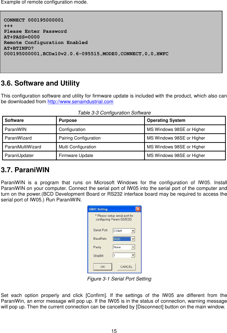   15    Example of remote configuration mode.              3.6. Software and Utility  This configuration software and utility for firmware update is included with the product, which also can be downloaded from http://www.senaindustrial.com  Table 3-3 Configuration Software Software Purpose Operating System ParaniWIN   Configuration MS Windows 98SE or Higher   ParaniWizard Pairing Configuration MS Windows 98SE or Higher ParaniMultiWizard Multi Configuration MS Windows 98SE or Higher   ParaniUpdater   Firmware Update MS Windows 98SE or Higher    3.7. ParaniWIN  ParaniWIN  is  a  program  that  runs  on  Microsoft  Windows  for  the  configuration  of  IW05.  Install ParaniWIN on your computer. Connect the serial port of IW05 into the serial port of the computer and turn on the power.(BCD Development Board or RS232 interface board may be required to access the serial port of IW05.) Run ParaniWIN.      Figure 3-1 Serial Port Setting  Set  each  option  properly  and  click  [Confirm].  If  the  settings  of  the  IW05  are  different  from  the ParaniWin, an error message will pop up. If the IW05 is in the status of connection, warning message will pop up. Then the current connection can be cancelled by [Disconnect] button on the main window.   CONNECT 000195000001 +++ Please Enter Password AT+PASS=0000 Remote Configuration Enabled AT+BTINFO? 000195000001,BCDx10v2.0.6-095515,MODE0,CONNECT,0,0,HWFC 