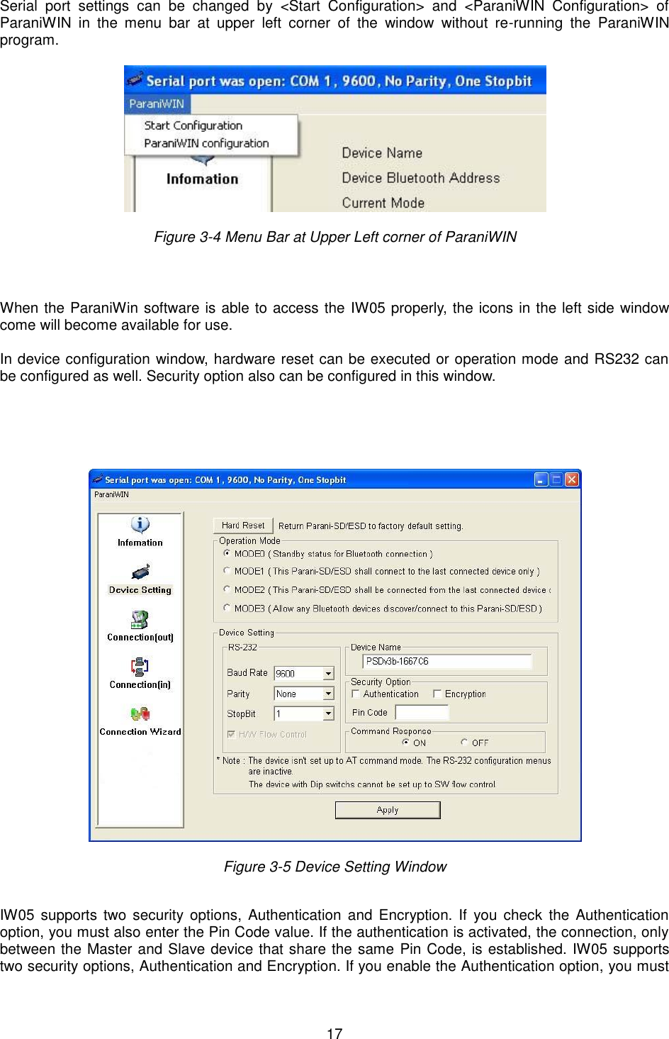   17 Serial  port  settings  can  be  changed  by  &lt;Start  Configuration&gt;  and  &lt;ParaniWIN  Configuration&gt;  of ParaniWIN  in  the  menu  bar  at  upper  left  corner  of  the  window  without  re-running  the  ParaniWIN program.    Figure 3-4 Menu Bar at Upper Left corner of ParaniWIN     When the ParaniWin software is able to access the IW05 properly, the icons in the left side window come will become available for use.  In device configuration window, hardware reset can be executed or operation mode and RS232 can be configured as well. Security option also can be configured in this window.        Figure 3-5 Device Setting Window    IW05  supports  two  security  options,  Authentication  and  Encryption. If  you check the  Authentication option, you must also enter the Pin Code value. If the authentication is activated, the connection, only between the Master and Slave device that share the same Pin Code, is established. IW05 supports two security options, Authentication and Encryption. If you enable the Authentication option, you must 