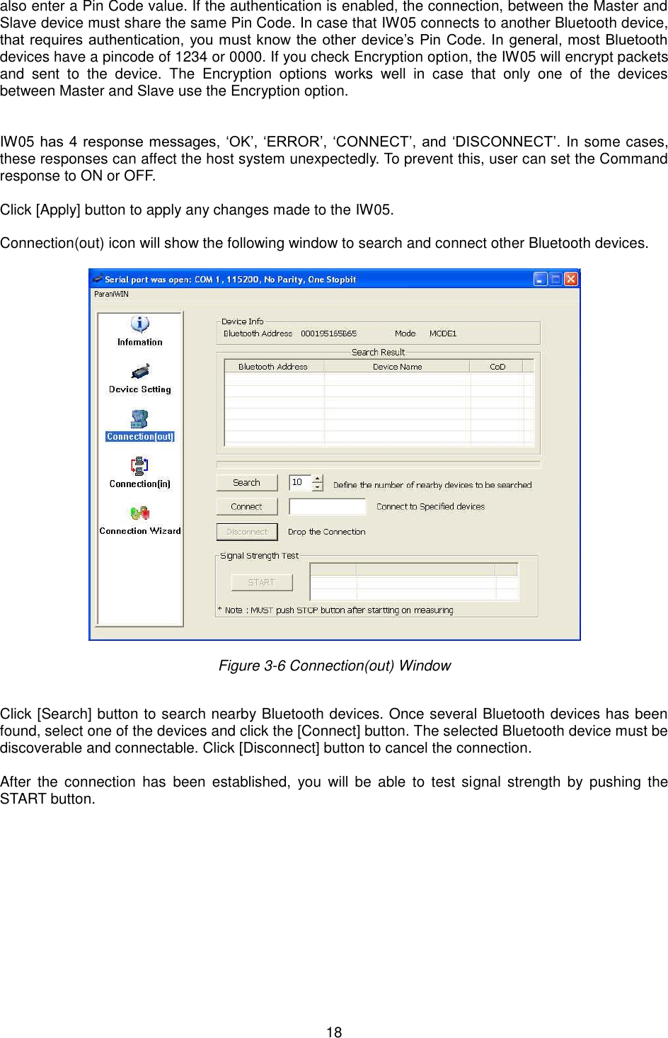   18 also enter a Pin Code value. If the authentication is enabled, the connection, between the Master and Slave device must share the same Pin Code. In case that IW05 connects to another Bluetooth device, that requires authentication, you must know the other device’s Pin Code. In general, most Bluetooth devices have a pincode of 1234 or 0000. If you check Encryption option, the IW05 will encrypt packets and  sent  to  the  device.  The  Encryption  options  works  well  in  case  that  only  one  of  the  devices between Master and Slave use the Encryption option.     IW05 has 4 response messages, ‘OK’, ‘ERROR’, ‘CONNECT’, and ‘DISCONNECT’. In some cases, these responses can affect the host system unexpectedly. To prevent this, user can set the Command response to ON or OFF.  Click [Apply] button to apply any changes made to the IW05.  Connection(out) icon will show the following window to search and connect other Bluetooth devices.      Figure 3-6 Connection(out) Window    Click [Search] button to search nearby Bluetooth devices. Once several Bluetooth devices has been found, select one of the devices and click the [Connect] button. The selected Bluetooth device must be discoverable and connectable. Click [Disconnect] button to cancel the connection.  After  the  connection  has  been established,  you  will  be  able  to test  signal  strength  by  pushing the START button.    