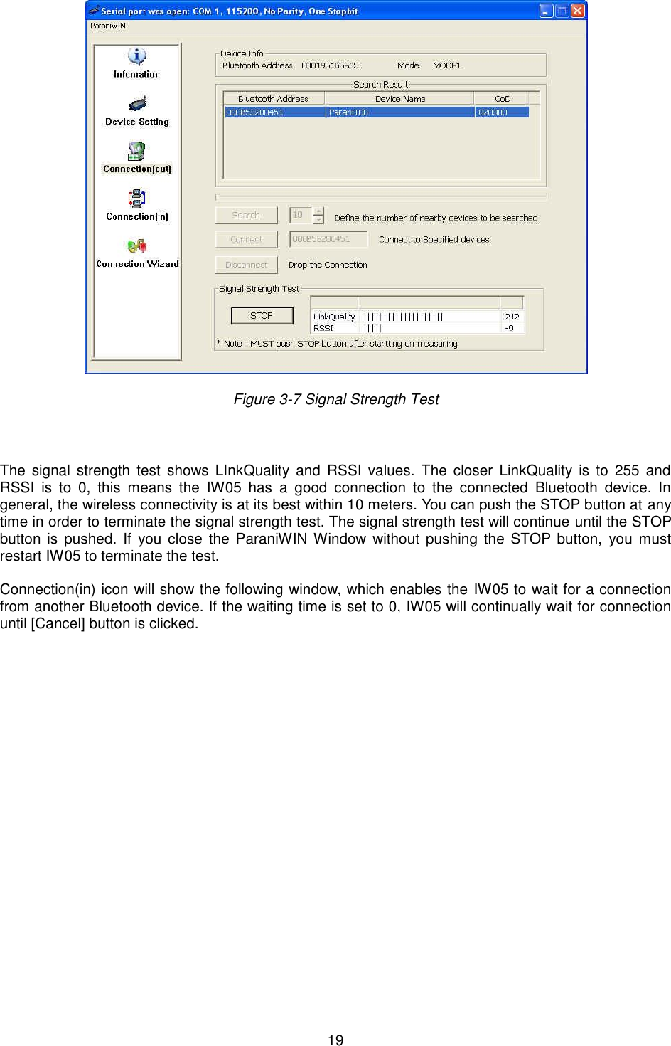   19   Figure 3-7 Signal Strength Test   The  signal strength test  shows  LInkQuality  and RSSI  values.  The  closer  LinkQuality  is  to  255 and RSSI  is  to  0,  this  means  the  IW05  has  a  good  connection  to  the  connected  Bluetooth  device.  In general, the wireless connectivity is at its best within 10 meters. You can push the STOP button at any time in order to terminate the signal strength test. The signal strength test will continue until the STOP button  is  pushed.  If you close  the  ParaniWIN Window without  pushing the  STOP button,  you  must restart IW05 to terminate the test.  Connection(in) icon will show the following window, which enables the IW05 to wait for a connection from another Bluetooth device. If the waiting time is set to 0, IW05 will continually wait for connection until [Cancel] button is clicked.   