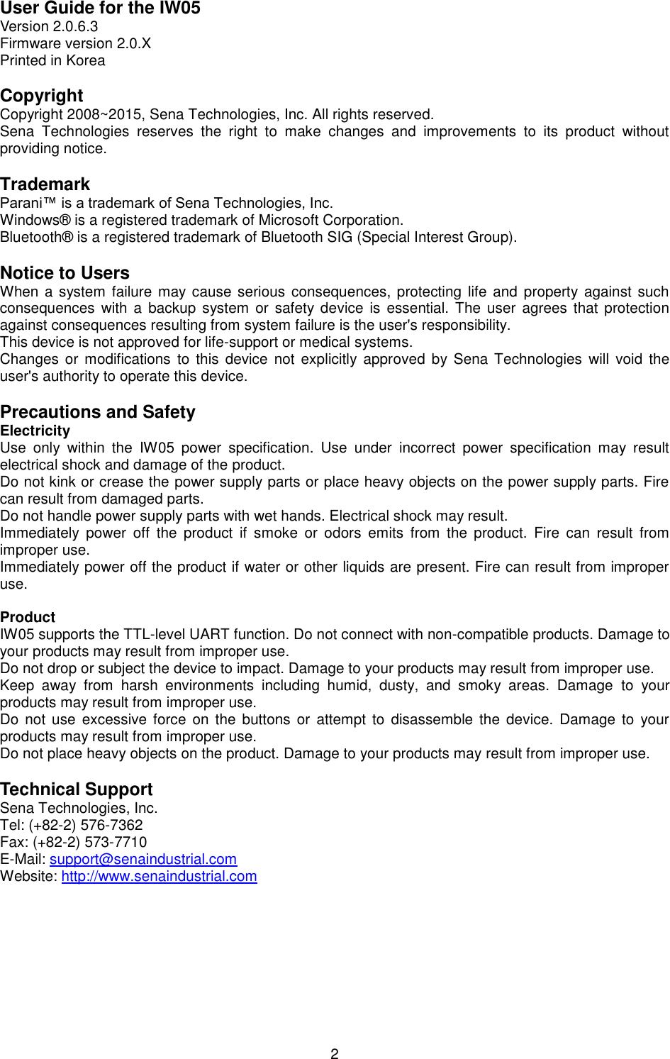   2 User Guide for the IW05 Version 2.0.6.3 Firmware version 2.0.X Printed in Korea  Copyright Copyright 2008~2015, Sena Technologies, Inc. All rights reserved. Sena  Technologies  reserves  the  right  to  make  changes  and  improvements  to  its  product  without providing notice.  Trademark Parani™ is a trademark of Sena Technologies, Inc. Windows®  is a registered trademark of Microsoft Corporation. Bluetooth®  is a registered trademark of Bluetooth SIG (Special Interest Group).  Notice to Users When a system  failure may cause serious consequences,  protecting life and property against such consequences  with a  backup  system or  safety  device is  essential. The user  agrees  that protection against consequences resulting from system failure is the user&apos;s responsibility. This device is not approved for life-support or medical systems. Changes  or  modifications to  this device  not explicitly approved by Sena  Technologies  will  void the user&apos;s authority to operate this device.  Precautions and Safety Electricity Use  only  within  the  IW05  power  specification.  Use  under  incorrect  power  specification  may  result electrical shock and damage of the product. Do not kink or crease the power supply parts or place heavy objects on the power supply parts. Fire can result from damaged parts. Do not handle power supply parts with wet hands. Electrical shock may result. Immediately  power  off  the  product  if  smoke  or  odors  emits  from  the  product.  Fire  can  result  from improper use. Immediately power off the product if water or other liquids are present. Fire can result from improper use.  Product IW05 supports the TTL-level UART function. Do not connect with non-compatible products. Damage to your products may result from improper use. Do not drop or subject the device to impact. Damage to your products may result from improper use. Keep  away  from  harsh  environments  including  humid,  dusty,  and  smoky  areas.  Damage  to  your products may result from improper use. Do not  use  excessive  force on  the  buttons  or  attempt to  disassemble  the  device. Damage to  your products may result from improper use. Do not place heavy objects on the product. Damage to your products may result from improper use.  Technical Support Sena Technologies, Inc. Tel: (+82-2) 576-7362 Fax: (+82-2) 573-7710 E-Mail: support@senaindustrial.com Website: http://www.senaindustrial.com  