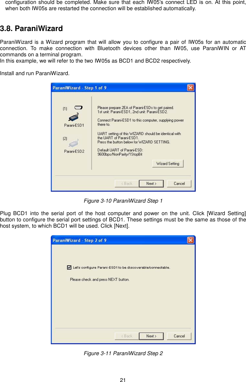  21 configuration should be completed. Make sure that each IW05’s connect  LED is on. At this point, when both IW05s are restarted the connection will be established automatically. 3.8. ParaniWizard ParaniWizard is a Wizard program that will allow you to configure a pair of  IW05s for an automatic connection.  To  make  connection  with  Bluetooth  devices  other  than  IW05,  use  ParaniWIN  or  AT commands on a terminal program. In this example, we will refer to the two IW05s as BCD1 and BCD2 respectively. Install and run ParaniWizard. Figure 3-10 ParaniWizard Step 1 Plug  BCD1  into  the  serial  port  of  the  host  computer  and  power  on  the  unit.  Click  [Wizard  Setting] button to configure the serial port settings of BCD1. These settings must be the same as those of the host system, to which BCD1 will be used. Click [Next]. Figure 3-11 ParaniWizard Step 2 