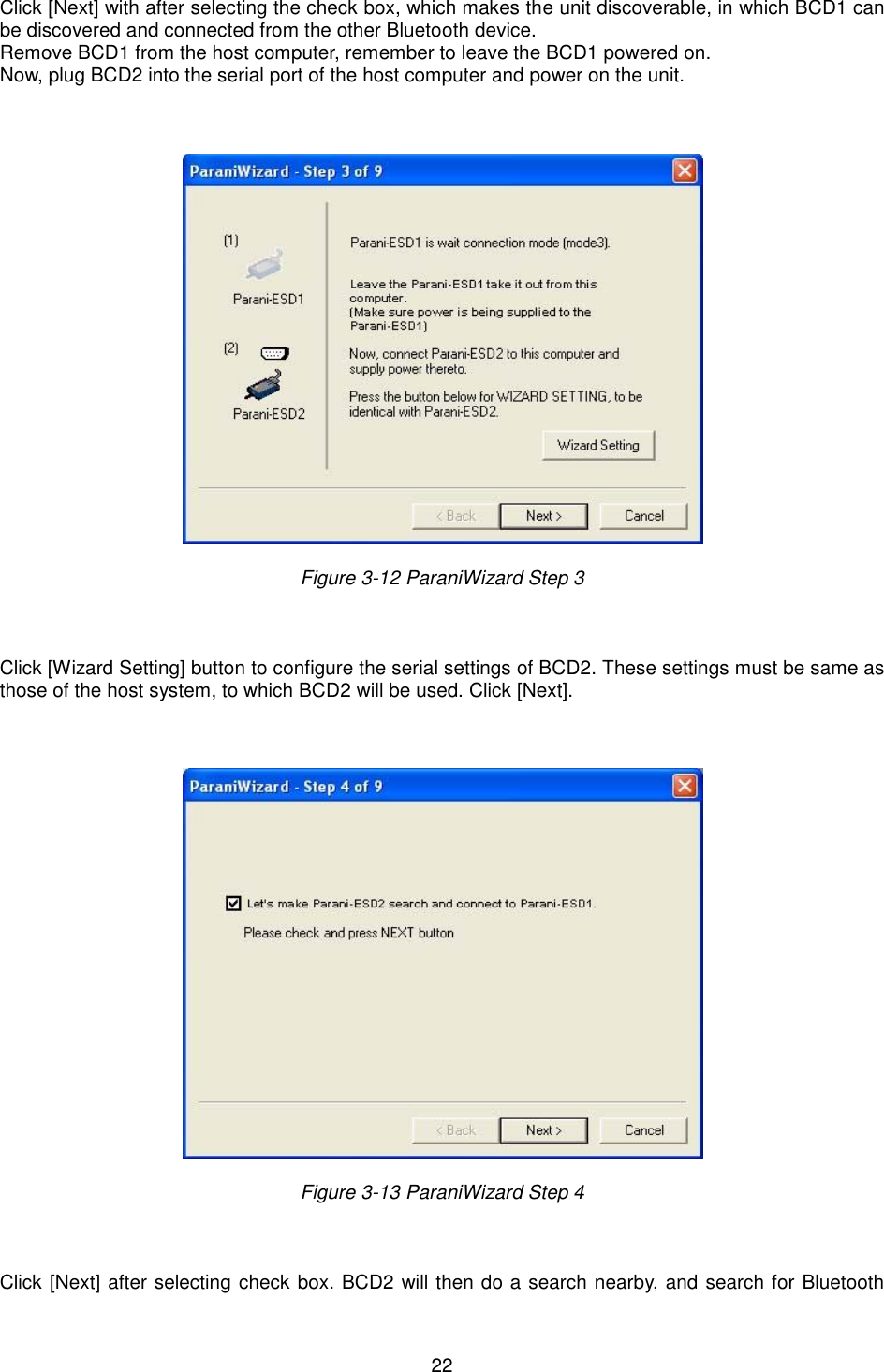   22 Click [Next] with after selecting the check box, which makes the unit discoverable, in which BCD1 can be discovered and connected from the other Bluetooth device.   Remove BCD1 from the host computer, remember to leave the BCD1 powered on. Now, plug BCD2 into the serial port of the host computer and power on the unit.      Figure 3-12 ParaniWizard Step 3    Click [Wizard Setting] button to configure the serial settings of BCD2. These settings must be same as those of the host system, to which BCD2 will be used. Click [Next].      Figure 3-13 ParaniWizard Step 4    Click [Next] after selecting check box. BCD2 will then do a search nearby, and search for Bluetooth 