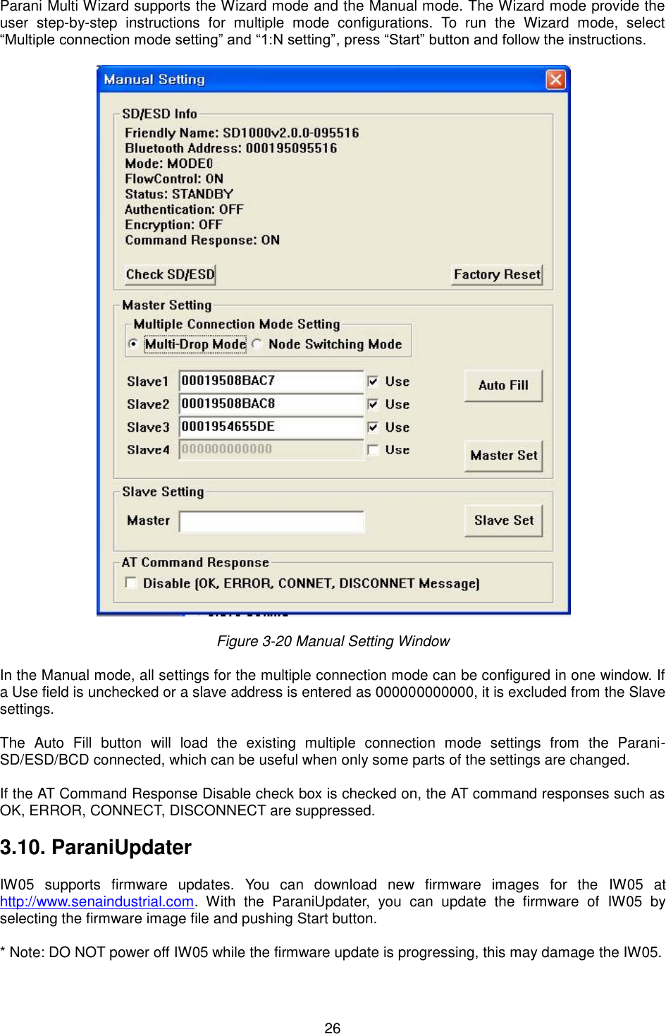   26 Parani Multi Wizard supports the Wizard mode and the Manual mode. The Wizard mode provide the user  step-by-step  instructions  for  multiple  mode  configurations.  To  run  the  Wizard  mode,  select “Multiple connection mode setting” and “1:N setting”, press “Start” button and follow the instructions.    Figure 3-20 Manual Setting Window  In the Manual mode, all settings for the multiple connection mode can be configured in one window. If a Use field is unchecked or a slave address is entered as 000000000000, it is excluded from the Slave settings.  The  Auto  Fill  button  will  load  the  existing  multiple  connection  mode  settings  from  the  Parani-SD/ESD/BCD connected, which can be useful when only some parts of the settings are changed.    If the AT Command Response Disable check box is checked on, the AT command responses such as OK, ERROR, CONNECT, DISCONNECT are suppressed.  3.10. ParaniUpdater  IW05  supports  firmware  updates.  You  can  download  new  firmware  images  for  the  IW05  at http://www.senaindustrial.com.  With  the  ParaniUpdater,  you  can  update  the  firmware  of  IW05  by selecting the firmware image file and pushing Start button.  * Note: DO NOT power off IW05 while the firmware update is progressing, this may damage the IW05.  