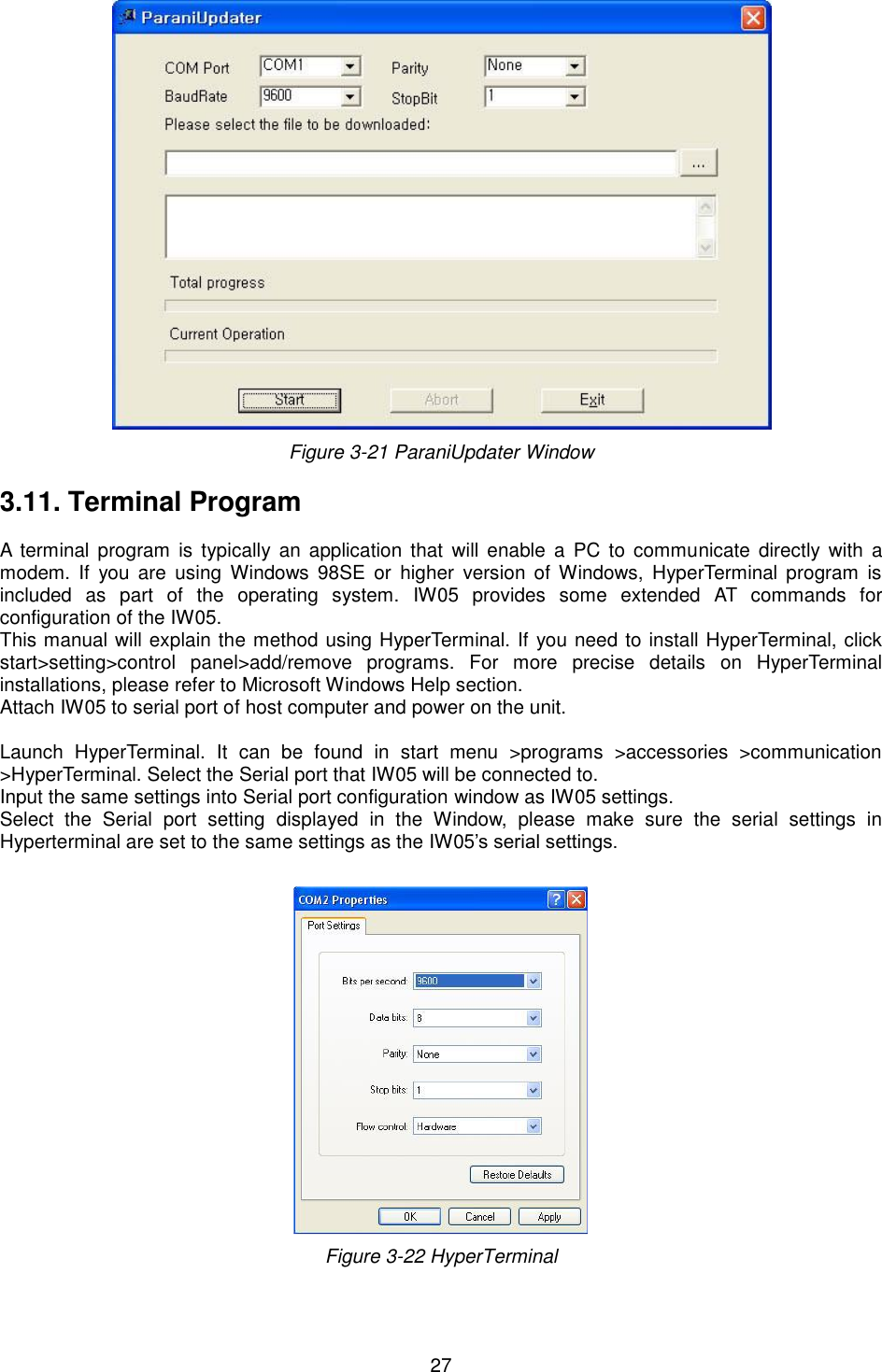   27  Figure 3-21 ParaniUpdater Window  3.11. Terminal Program  A  terminal  program is  typically  an  application  that  will enable  a  PC to  communicate directly  with  a modem.  If  you  are  using  Windows  98SE or  higher  version  of  Windows,  HyperTerminal  program  is included  as  part  of  the  operating  system.  IW05  provides  some  extended  AT  commands  for configuration of the IW05.   This manual will explain the method using HyperTerminal. If you need to install HyperTerminal, click start&gt;setting&gt;control  panel&gt;add/remove  programs.  For  more  precise  details  on  HyperTerminal installations, please refer to Microsoft Windows Help section. Attach IW05 to serial port of host computer and power on the unit.    Launch  HyperTerminal.  It  can  be  found  in  start  menu  &gt;programs  &gt;accessories  &gt;communication &gt;HyperTerminal. Select the Serial port that IW05 will be connected to. Input the same settings into Serial port configuration window as IW05 settings. Select  the  Serial  port  setting  displayed  in  the  Window,  please  make  sure  the  serial  settings  in Hyperterminal are set to the same settings as the IW05’s serial settings.   Figure 3-22 HyperTerminal  