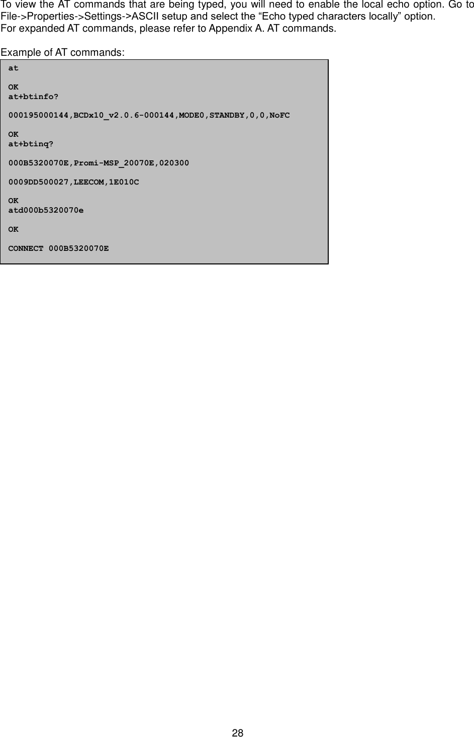   28 To view the AT commands that are being typed, you will need to enable the local echo option. Go to File-&gt;Properties-&gt;Settings-&gt;ASCII setup and select the “Echo typed characters locally” option. For expanded AT commands, please refer to Appendix A. AT commands.  Example of AT commands:                  at  OK at+btinfo?  000195000144,BCDx10_v2.0.6-000144,MODE0,STANDBY,0,0,NoFC  OK at+btinq?  000B5320070E,Promi-MSP_20070E,020300  0009DD500027,LEECOM,1E010C  OK atd000b5320070e  OK  CONNECT 000B5320070E 