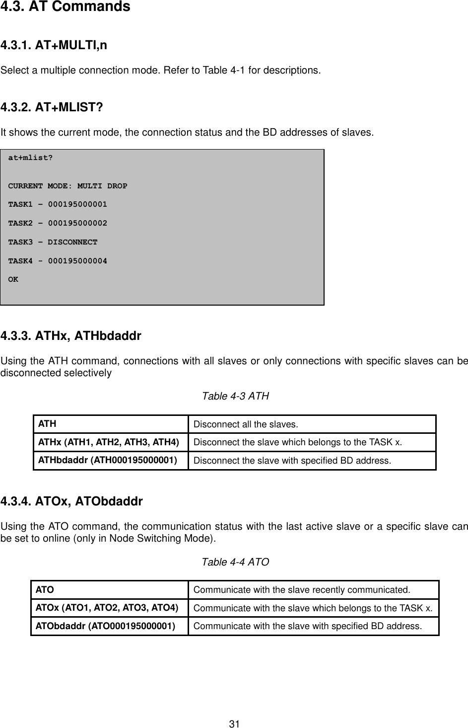  31 4.3. AT Commands 4.3.1. AT+MULTI,n Select a multiple connection mode. Refer to Table 4-1 for descriptions. 4.3.2. AT+MLIST? It shows the current mode, the connection status and the BD addresses of slaves. 4.3.3. ATHx, ATHbdaddr Using the ATH command, connections with all slaves or only connections with specific slaves can be disconnected selectively Table 4-3 ATH ATH Disconnect all the slaves. ATHx (ATH1, ATH2, ATH3, ATH4) Disconnect the slave which belongs to the TASK x. ATHbdaddr (ATH000195000001) Disconnect the slave with specified BD address. 4.3.4. ATOx, ATObdaddr Using the ATO command, the communication status with the last active slave or a specific slave can be set to online (only in Node Switching Mode). Table 4-4 ATO ATO Communicate with the slave recently communicated. ATOx (ATO1, ATO2, ATO3, ATO4) Communicate with the slave which belongs to the TASK x. ATObdaddr (ATO000195000001) Communicate with the slave with specified BD address. at+mlist? CURRENT MODE: MULTI DROP TASK1 – 000195000001 TASK2 – 000195000002 TASK3 – DISCONNECT TASK4 - 000195000004 OK 