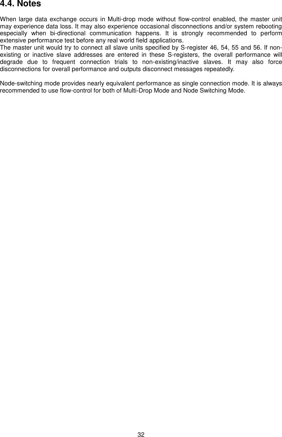  32 4.4. Notes When large data exchange occurs in Multi-drop mode without flow-control enabled, the master unit may experience data loss. It may also experience occasional disconnections and/or system rebooting especially  when  bi-directional  communication  happens.  It  is  strongly  recommended  to  perform extensive performance test before any real world field applications. The master unit would try to connect all slave units specified by S-register 46, 54, 55 and 56. If non-existing  or  inactive  slave  addresses  are  entered  in  these  S-registers,  the  overall  performance  will degrade  due  to  frequent  connection  trials  to  non-existing/inactive  slaves.  It  may  also  force disconnections for overall performance and outputs disconnect messages repeatedly. Node-switching mode provides nearly equivalent performance as single connection mode. It is always recommended to use flow-control for both of Multi-Drop Mode and Node Switching Mode. 